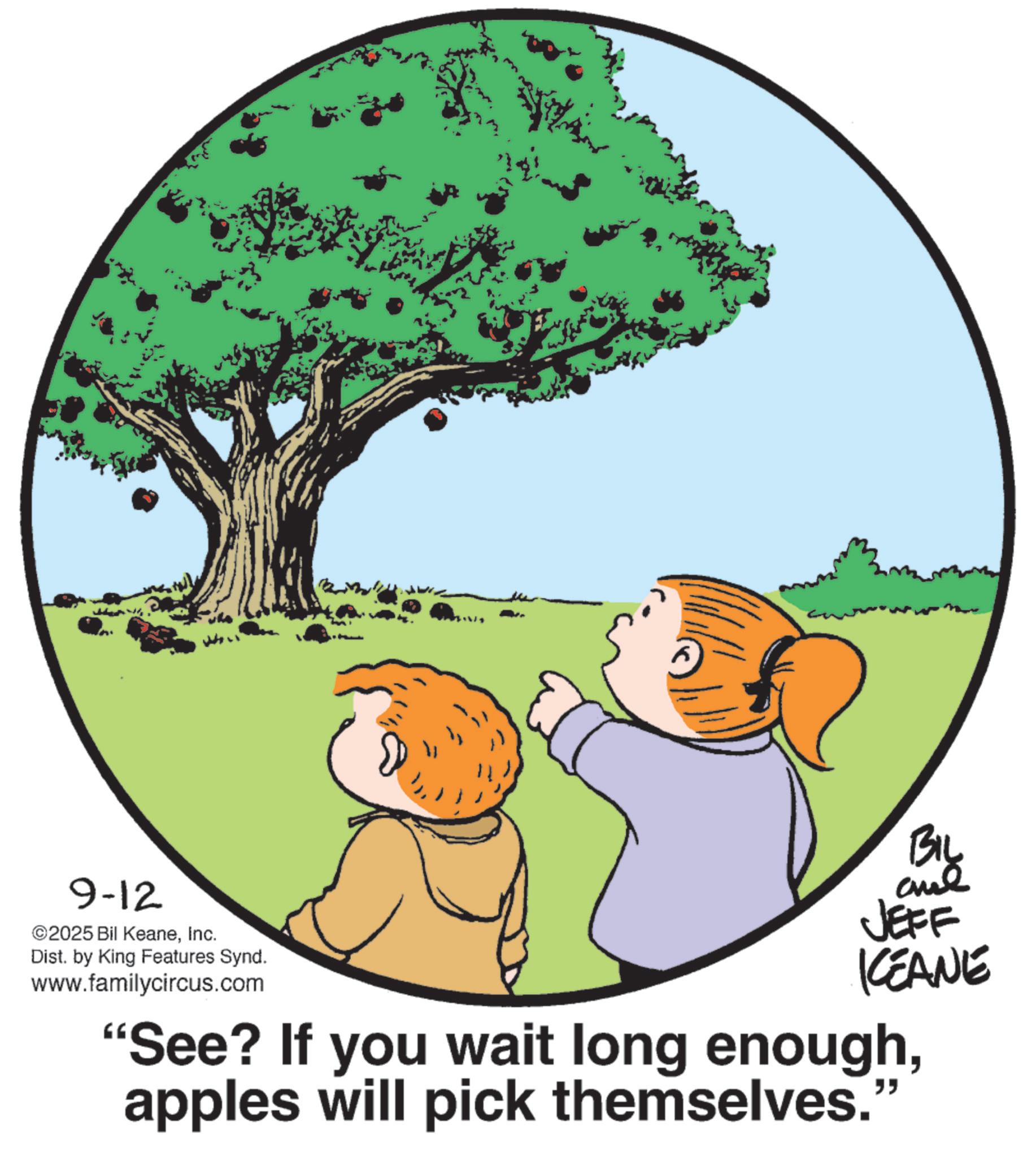 Fiction OCR: 9-12 ©2025 Bil KeaneInc. ??? Dist. by King Features Synd. www.familycircus.com BIL JEFF KCEANE "See? If you wait long enoughapples will pick themselves." 9-12 © 2025 Bil KeaneInc. ??? Dist . by King Features Synd . www.familycircus.com BIL JEFF KCEANE " See ? If you wait long enoughapples will pick themselves . "
