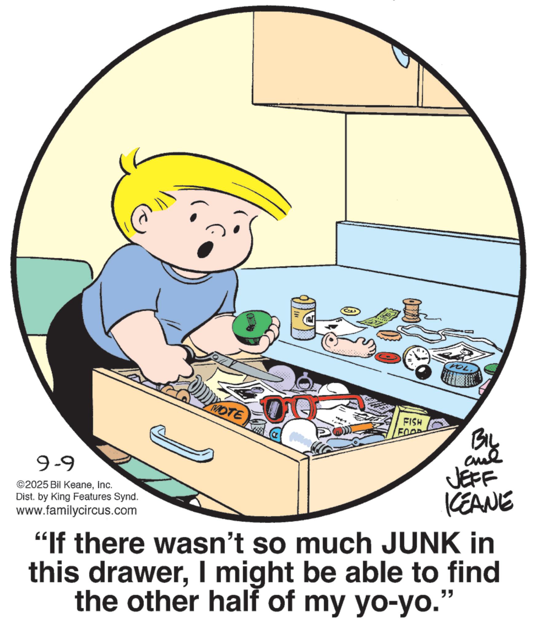 Photo caption OCR: 9-9 ©2025 Bil KeaneInc. Dist. by King Features Synd. www.familycircus.com TOL. MOTE FISH FOOD By JEFF KCEANE "If there wasn't so much JUNK in this drawerI might be able to find the other half of my yo-yo." 9-9 © 2025 Bil KeaneInc. Dist . by King Features Synd . www.familycircus.com TOL . MOTE FISH FOOD By JEFF KCEANE " If there wasn't so much JUNK in this drawerI might be able to find the other half of my yo - yo . "