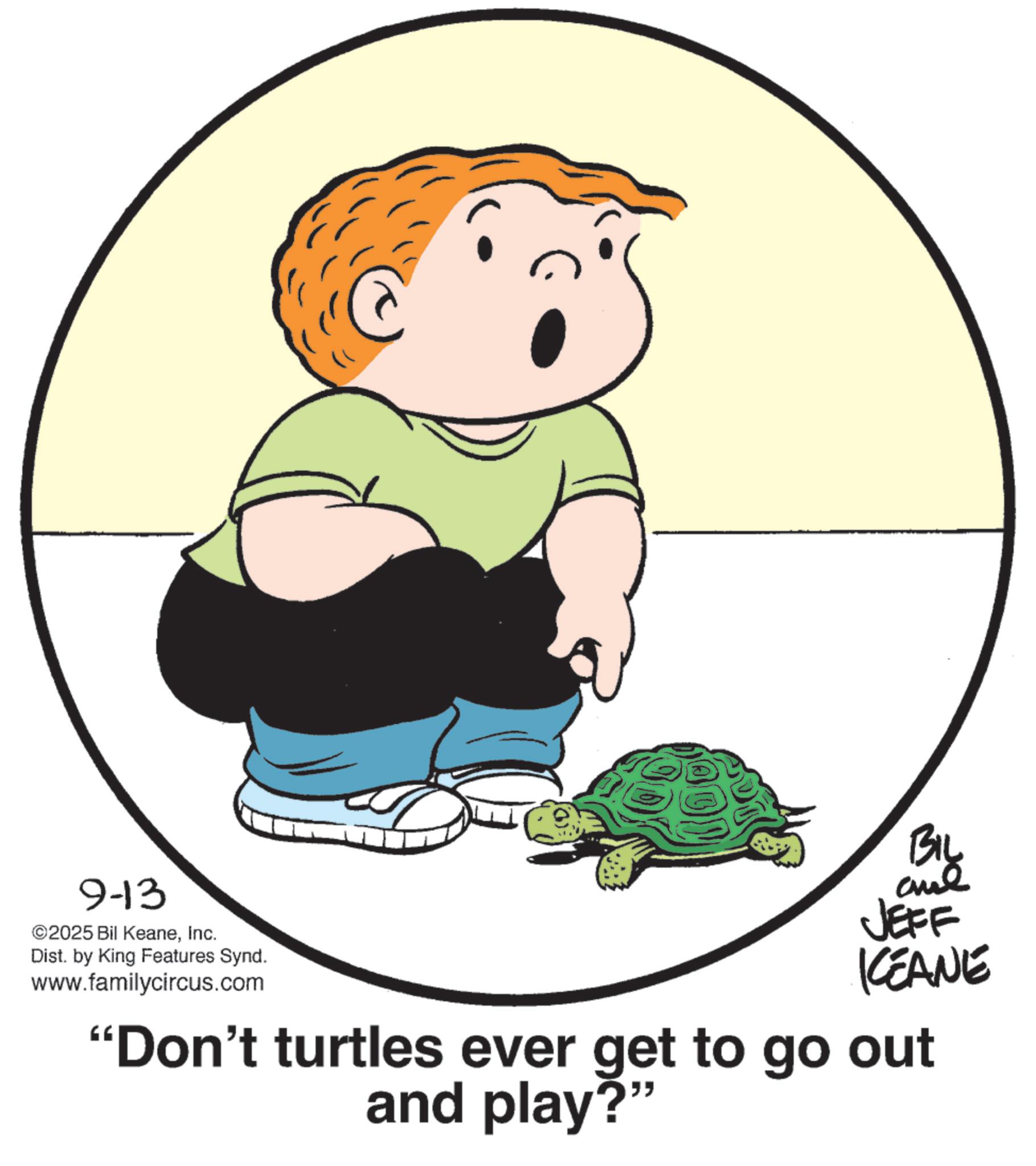 Line art OCR: 9-13 ©2025 Bil KeaneInc. Dist. by King Features Synd. www.familycircus.com BIL and JEFF KEANE "Don't turtles ever get to go out and play?" 9-13 © 2025 Bil KeaneInc. Dist . by King Features Synd . www.familycircus.com BIL and JEFF KEANE " Don't turtles ever get to go out and play ? "