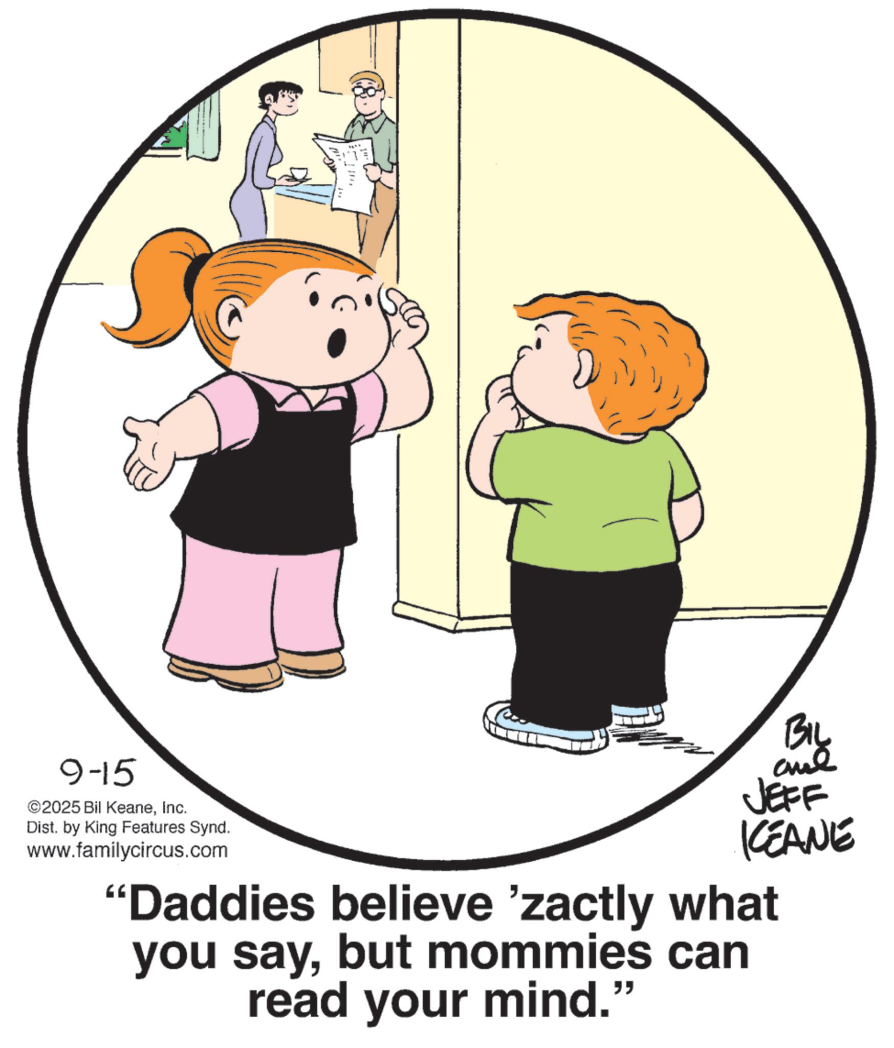 Clip art OCR: 9-15 ©2025 Bil KeaneInc. Dist. by King Features Synd. www.familycircus.com Biy JEFF KEANE "Daddies believe 'zactly what you saybut mommies can read your mind." 9-15 © 2025 Bil KeaneInc. Dist . by King Features Synd . www.familycircus.com Biy JEFF KEANE " Daddies believe ' zactly what you saybut mommies can read your mind . "