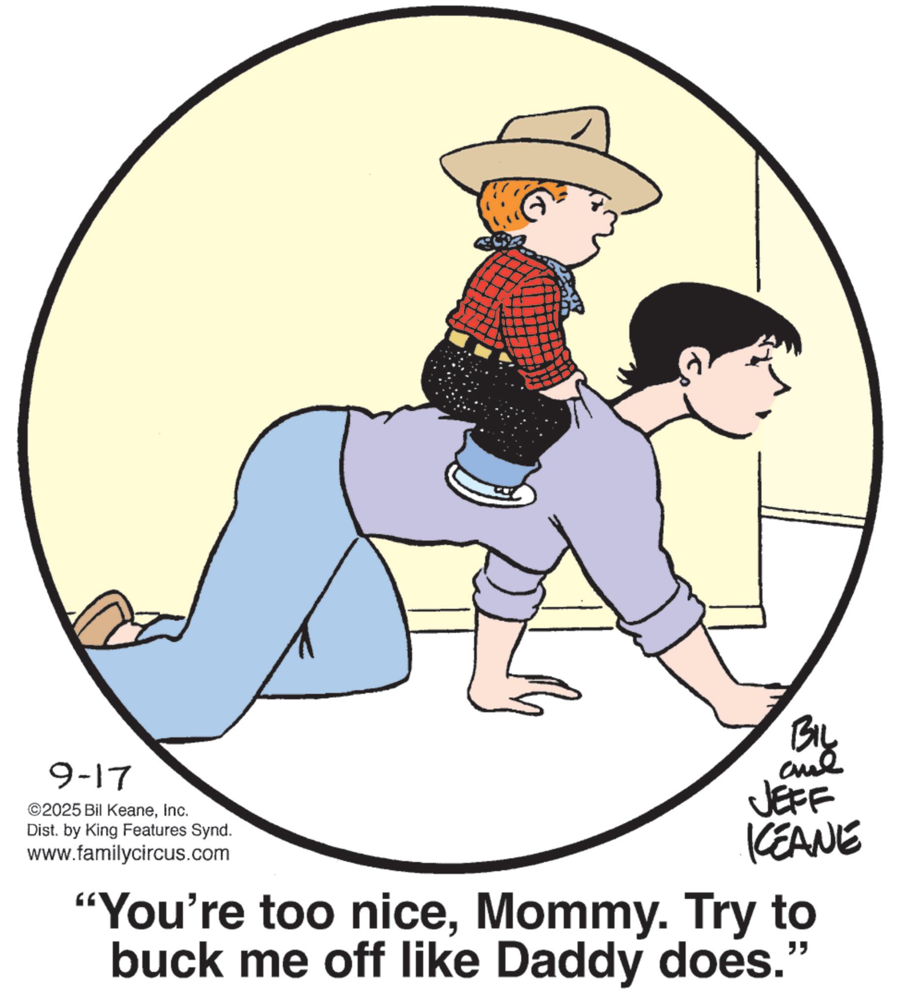 Fiction OCR: 9-17 ©2025 Bil KeaneInc. Dist. by King Features Synd. www.familycircus.com BIL aul JEFF KCEANE "You're too niceMommy. Try to buck me off like Daddy does. " 9-17 © 2025 Bil KeaneInc. Dist . by King Features Synd . www.familycircus.com BIL aul JEFF KCEANE " You're too niceMommy . Try to buck me off like Daddy does . "