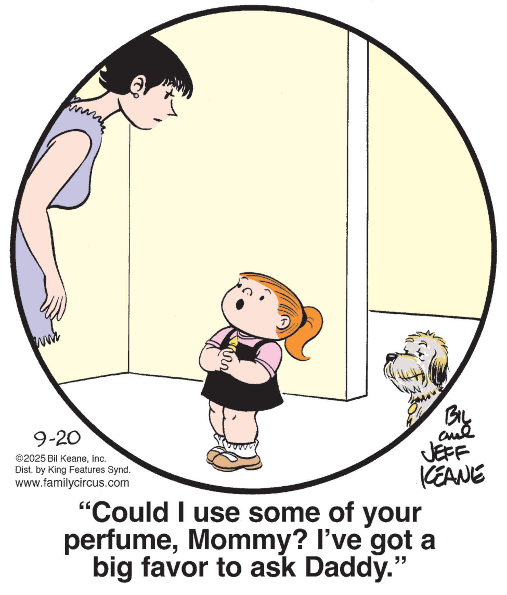 Fiction OCR: www 9-20 ©2025 Bil KeaneInc. Dist. by King Features Synd. www.familycircus.com JEFF KCEANE "Could I use some of your perfumeMommy? I've got a big favor to ask Daddy." www 9-20 © 2025 Bil KeaneInc. Dist . by King Features Synd . www.familycircus.com JEFF KCEANE " Could I use some of your perfumeMommy ? I've got a big favor to ask Daddy . "