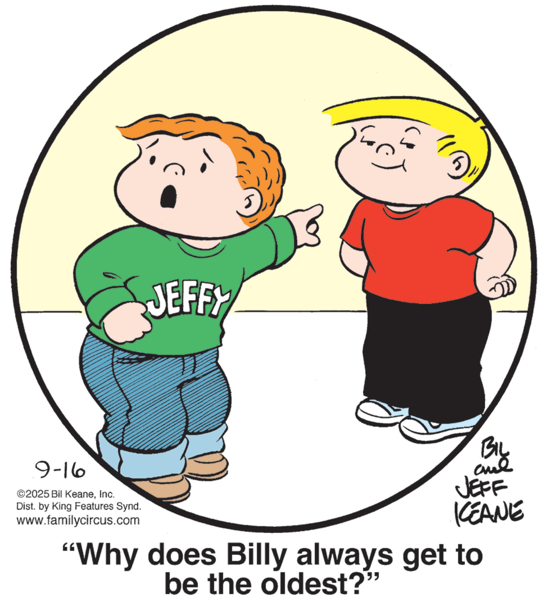 Photo caption OCR: 9-16 ©2025 Bil KeaneInc. Dist. by King Features Synd. www.familycircus.com JEFFY BIL al JEFF KEANE "Why does Billy always get to be the oldest?" 9-16 © 2025 Bil KeaneInc. Dist . by King Features Synd . www.familycircus.com JEFFY BIL al JEFF KEANE " Why does Billy always get to be the oldest ? "
