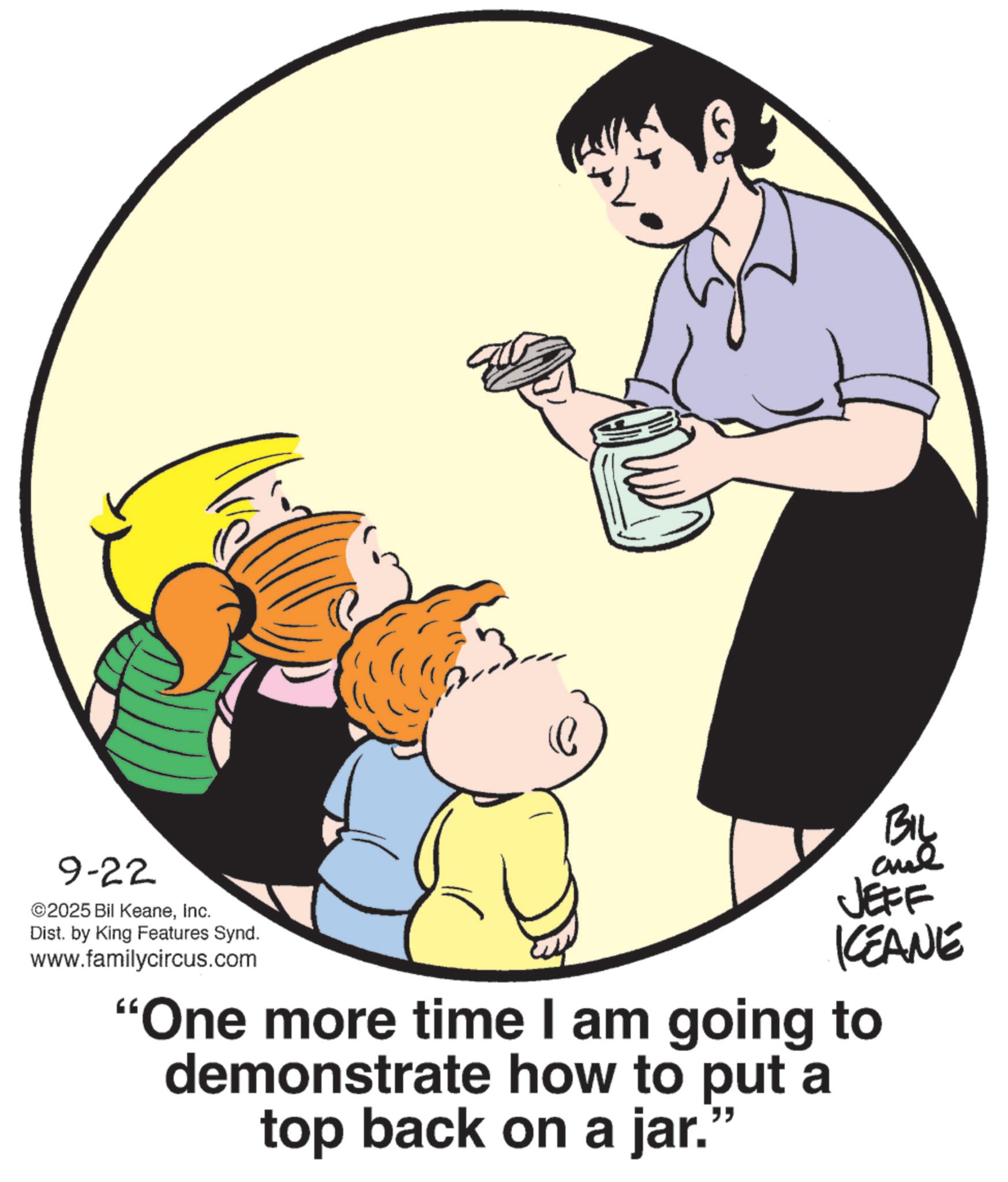 Photo caption OCR: 9-22 ©2025 Bil KeaneInc. Dist. by King Features Synd. www.familycircus.com 23 By JEFF KEANE "One more time I am going to demonstrate how to put a top back on a jar. " 9-22 © 2025 Bil KeaneInc. Dist . by King Features Synd . www.familycircus.com 23 By JEFF KEANE " One more time I am going to demonstrate how to put a top back on a jar . "