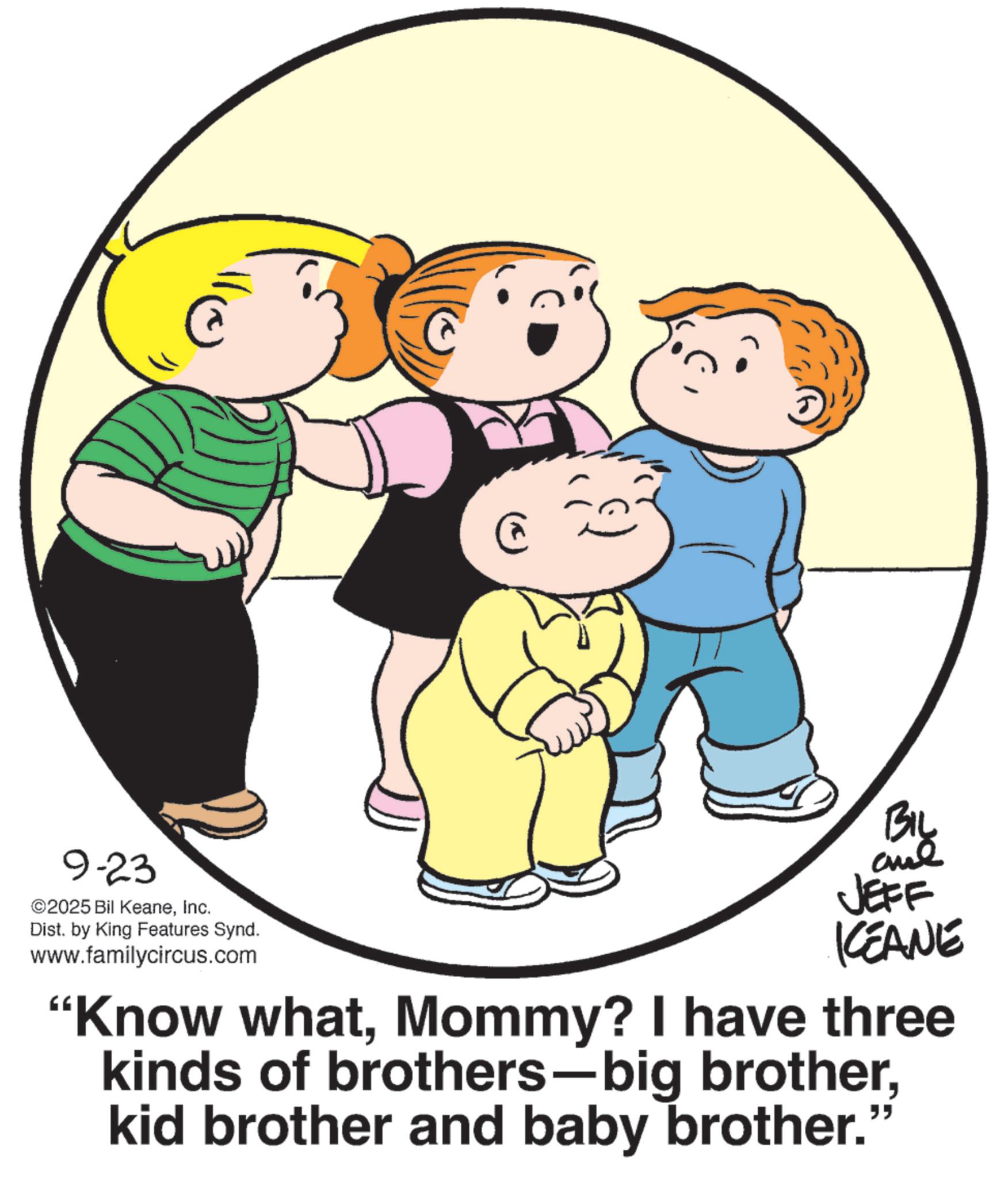 Photo caption OCR: 9-23 ©2025 Bil KeaneInc. Dist. by King Features Synd. www.familycircus.com @ BIL JEFF KCEANE "Know whatMommy? I have three kinds of brothers-big brotherkid brother and baby brother." 9-23 © 2025 Bil KeaneInc. Dist . by King Features Synd . www.familycircus.com @ BIL JEFF KCEANE " Know whatMommy ? I have three kinds of brothers - big brotherkid brother and baby brother . "