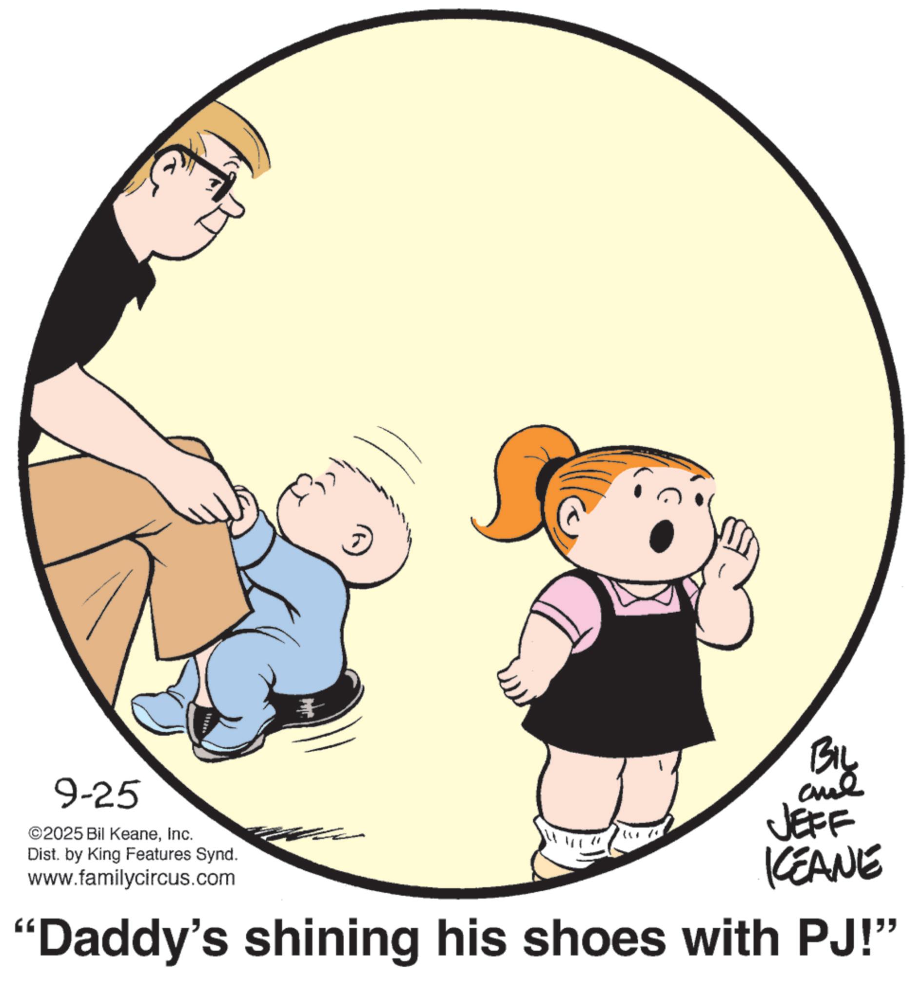 Toddler OCR: 9-25 ©2025 Bil KeaneInc. Dist. by King Features Synd. www.familycircus.com + BIL JEFF KCEANE "Daddy's shining his shoes with PJ!" 9-25 © 2025 Bil KeaneInc. Dist . by King Features Synd . www.familycircus.com + BIL JEFF KCEANE " Daddy's shining his shoes with PJ ! "