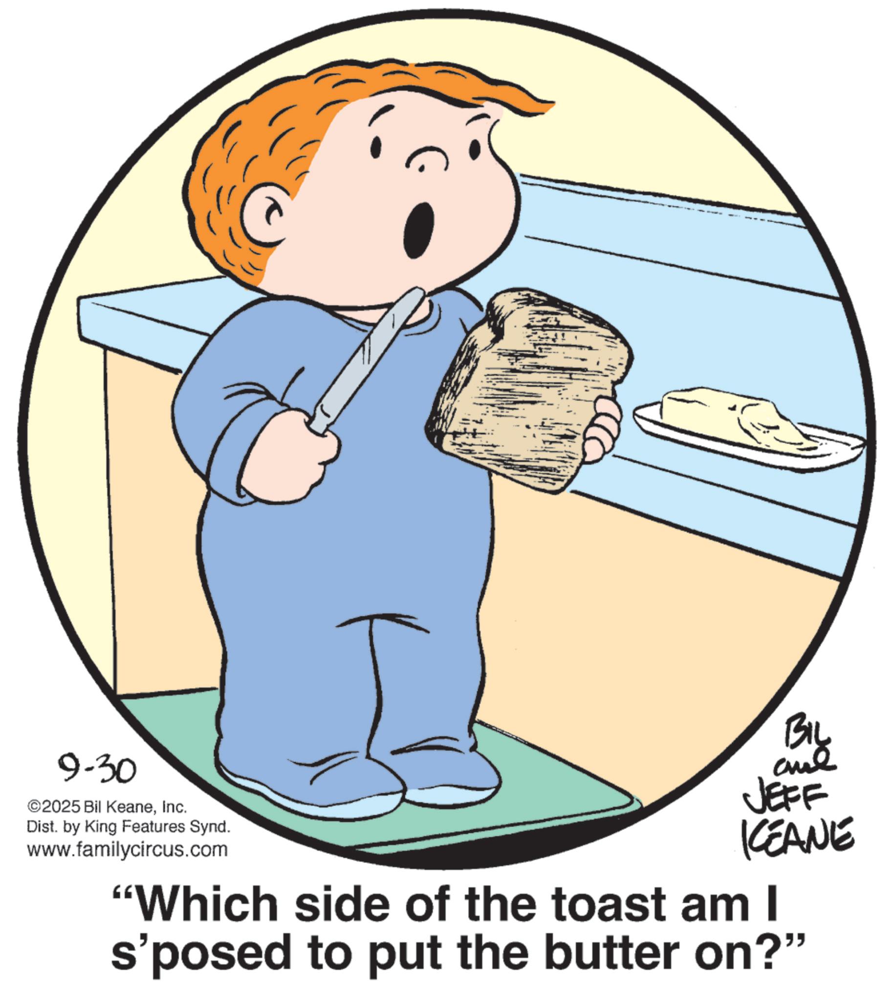 Animated cartoon OCR: 9-30 ©2025 Bil KeaneInc. Dist. by King Features Synd. www.familycircus.com BIL JEFF KEANE "Which side of the toast am I s'posed to put the butter on?" 9-30 © 2025 Bil KeaneInc. Dist . by King Features Synd . www.familycircus.com BIL JEFF KEANE " Which side of the toast am I s'posed to put the butter on ? "