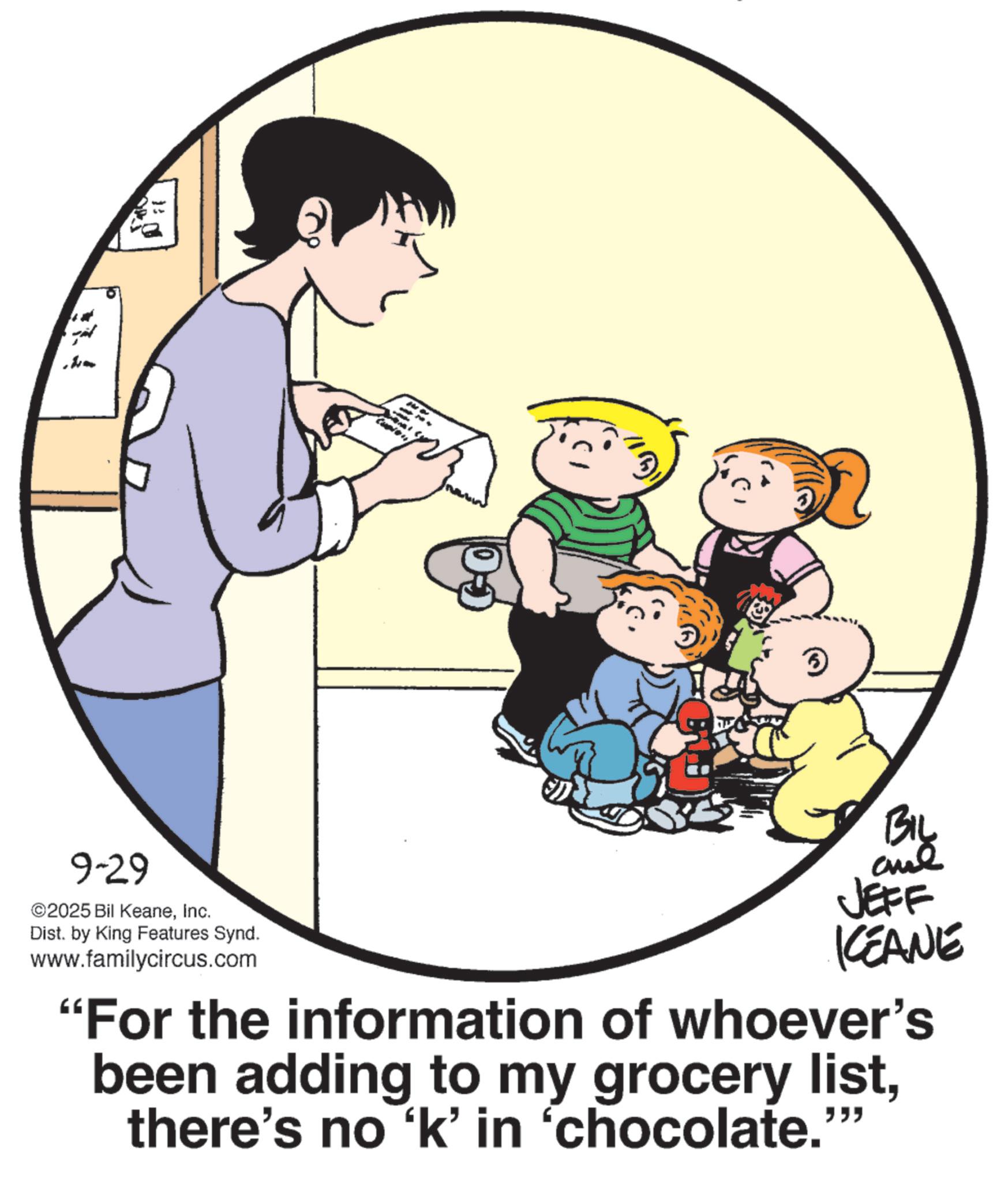 Photo caption OCR: 9-29 ©2025 Bil KeaneInc. Dist. by King Features Synd. www.familycircus.com JEFF KEANE "For the information of whoever's been adding to my grocery listthere's no ‘k' in ‘chocolate. """ 9-29 © 2025 Bil KeaneInc. Dist . by King Features Synd . www.familycircus.com JEFF KEANE " For the information of whoever's been adding to my grocery listthere's no ‘ k ' in ‘ chocolate . " " "