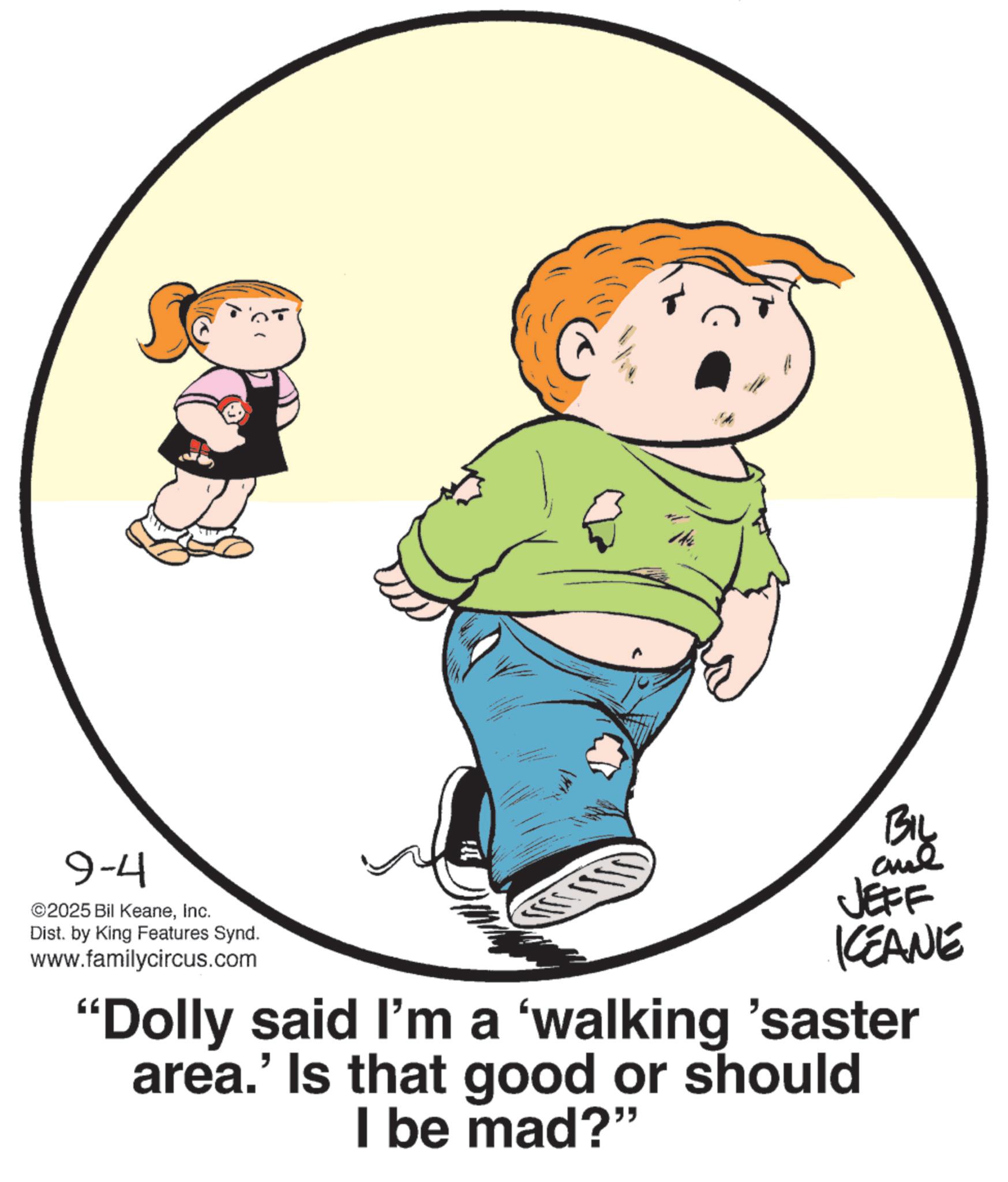 Child OCR: 9-4 ©2025 Bil KeaneInc. Dist. by King Features Synd. www.familycircus.com 144 ?????? By JEFF KEANE "Dolly said I'm a 'walking 'saster area.' Is that good or should I be mad?" 9-4 © 2025 Bil KeaneInc. Dist . by King Features Synd . www.familycircus.com 144 ??? ??? By JEFF KEANE " Dolly said I'm a ' walking ' saster area . ' Is that good or should I be mad ? "