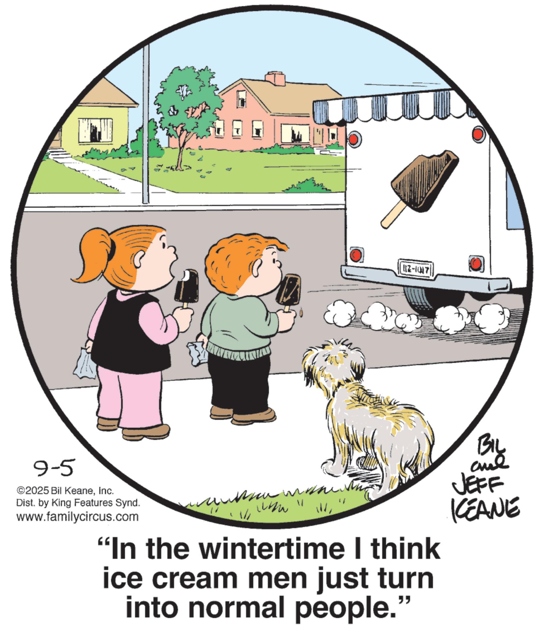 Canidae OCR: 9-5 ©2025 Bil KeaneInc. Dist. by King Features Synd. www.familycircus.com ???? ??? www " W 112-1017 "In the wintertime I think ice cream men just turn into normal people." BIL JEFF KCEANE 9-5 © 2025 Bil KeaneInc. Dist . by King Features Synd . www.familycircus.com ???? ??? www " W 112-1017 " In the wintertime I think ice cream men just turn into normal people . " BIL JEFF KCEANE