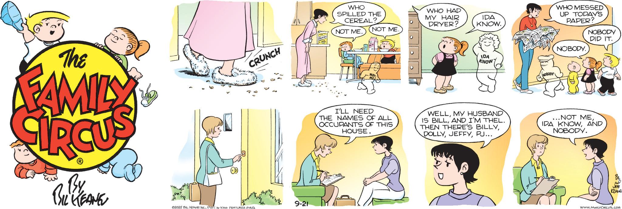 Animation OCR: The FAMILY CRUNCH By BIL KEANE 9-21 02025 BIL KEANE INC.DIST. by KING FEATURES SYND WHO SPILLED THE CEREAL? NOT ME NOT ME. WHO HAD MY HAIR DRYER? IDA KNOW. IDA KNOW NOBODY WHO MESSED UP TODAY'S PAPER? NOBODY. NOBODY DID IT. I'LL NEED THE NAMES OF ALL OCCUPANTS OF THIS HOUSE. WELLMY HUSBAND IS BILLAND I'M THEL. THEN THERE'S BILLYPJ... ...NOT MEAND NOBODY. JEFF KCEANE WWW.FAMILY CIRCUS.COM The FAMILY CRUNCH By BIL KEANE 9-21 02025 BIL KEANE INC .DIST . by KING FEATURES SYND WHO SPILLED THE CEREAL ? NOT ME NOT ME . WHO HAD MY HAIR DRYER ? IDA KNOW . IDA KNOW NOBODY WHO MESSED UP TODAY'S PAPER ? NOBODY . NOBODY DID IT . I'LL NEED THE NAMES OF ALL OCCUPANTS OF THIS HOUSE . WELLMY HUSBAND IS BILLAND I'M THEL . THEN THERE'S BILLYPJ ... ... NOT MEIDA KNOWAND NOBODY . JEFF KCEANE WWW.FAMILY CIRCUS.COM
