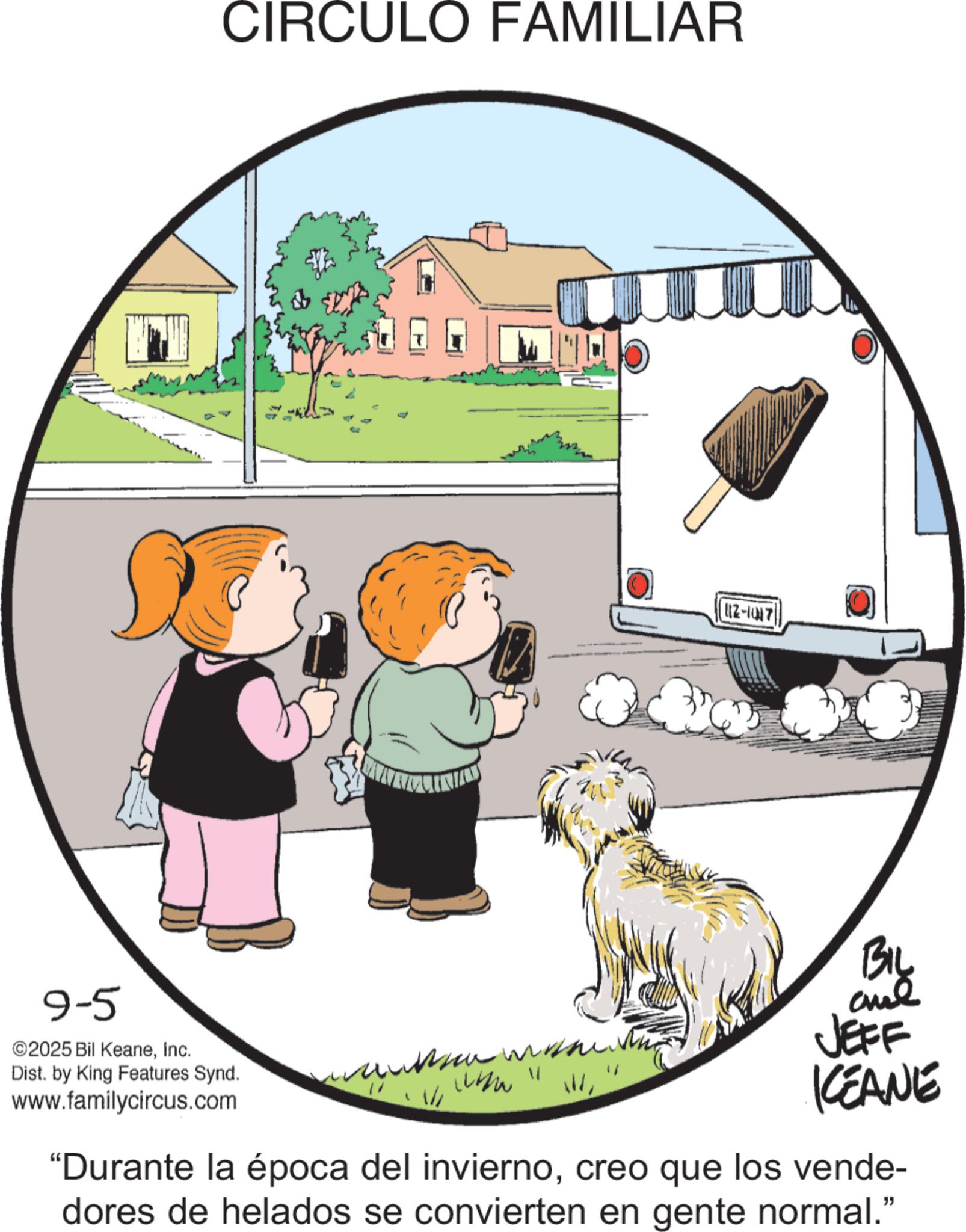 Photo caption OCR: 9-5 ©2025 Bil KeaneInc. CIRCULO FAMILIAR Dist. by King Features Synd. www.familycircus.com ?????? www 11 117-1417 BIL JEFF KEANE "Durante la época del inviernocreo que los vende- dores de helados se convierten en gente normal." 9-5 © 2025 Bil KeaneInc. CIRCULO FAMILIAR Dist . by King Features Synd . www.familycircus.com ?????? www 11 117-1417 BIL JEFF KEANE " Durante la época del inviernocreo que los vende- dores de helados se convierten en gente normal . "