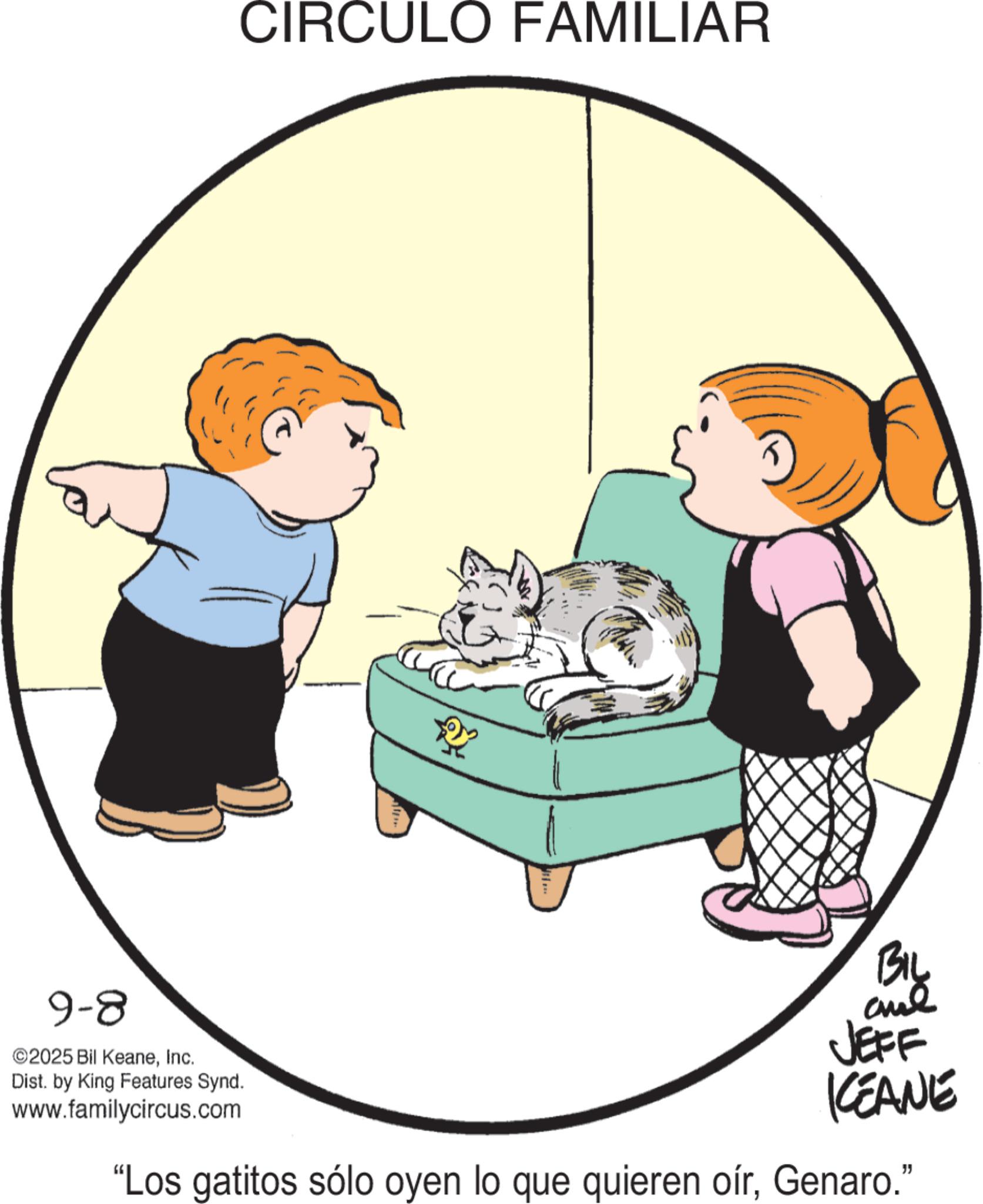 Fiction OCR: CIRCULO FAMILIAR 9-8 ©2025 Bil KeaneInc. Dist. by King Features Synd. www.familycircus.com BIL JEFF KEANE "Los gatitos sólo oyen lo que quieren oírGenaro." CIRCULO FAMILIAR 9-8 © 2025 Bil KeaneInc. Dist . by King Features Synd . www.familycircus.com BIL JEFF KEANE " Los gatitos sólo oyen lo que quieren oírGenaro . "