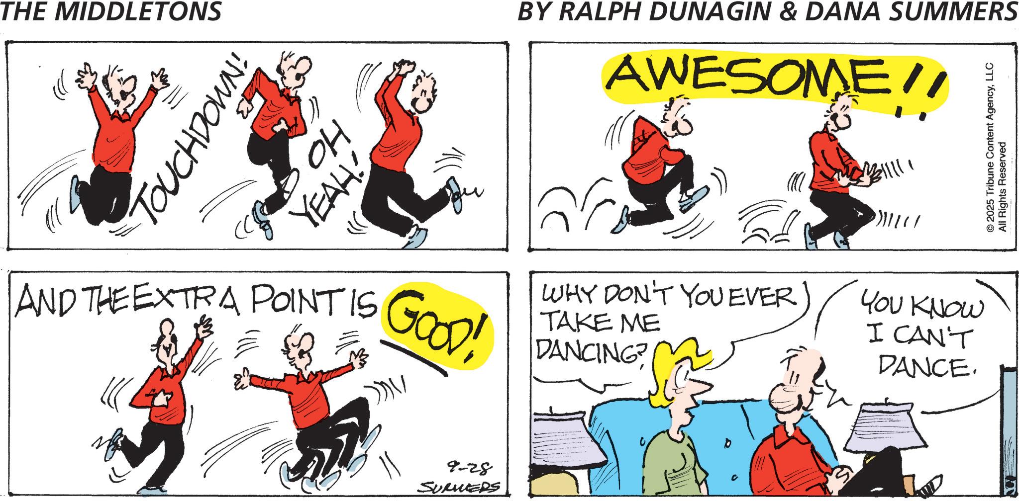 Animation OCR: THE MIDDLETONS TOUCHDOWN! ?? YEAH! BY RALPH DUNAGIN & DANA SUMMERS AWESOME!! ??? © 2025 Tribune Content AgencyLLC All Rights Reserved AND THE EXTRA POINT IS GOOD! ?? WHY DON'T YOU EVER) YOU KNOW TAKE ME DANCING? I CAN'T DANCE. 9-28 SUMMERS THE MIDDLETONS TOUCHDOWN ! ?? YEAH ! BY RALPH DUNAGIN & DANA SUMMERS AWESOME !! ??? © 2025 Tribune Content AgencyLLC All Rights Reserved AND THE EXTRA POINT IS GOOD ! ?? WHY DON'T YOU EVER ) YOU KNOW TAKE ME DANCING ? I CAN'T DANCE . 9-28 SUMMERS