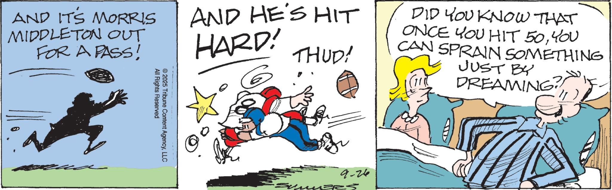 Comic book OCR: AND IT'S MORRIS MIDDLETON OUT FOR A PASS! AND HE'S HIT HARD! THUD! All Rights Reserved ©2025 Tribune Content AgencyLLC DID YOU KNOW THAT ONCE YOU HIT 50YOU CAN SPRAIN SOMETHING JUST BY DREAMING? 9-26 AND IT'S MORRIS MIDDLETON OUT FOR A PASS ! AND HE'S HIT HARD ! THUD ! All Rights Reserved © 2025 Tribune Content AgencyLLC DID YOU KNOW THAT ONCE YOU HIT 50YOU CAN SPRAIN SOMETHING JUST BY DREAMING ? 9-26