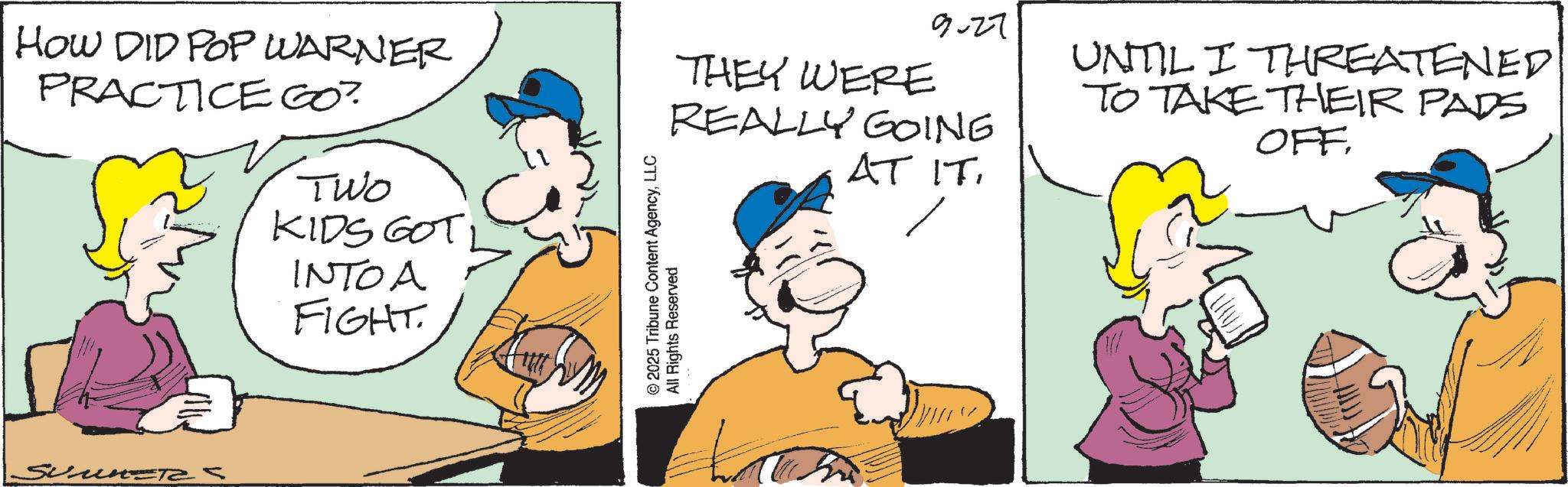 Pleased OCR: HOW DID POP WARNER PRACTICE GO? Two KIDS GOT INTOA FIGHT. un-Tas 9-27 THEY WERE REALLY GOING AT IT. © 2025 Tribune Content AgencyLLC All Rights Reserved UNTIL I THREATENED TO TAKE THEIR PADS OFF HOW DID POP WARNER PRACTICE GO ? Two KIDS GOT INTOA FIGHT . un - Tas 9-27 THEY WERE REALLY GOING AT IT . © 2025 Tribune Content AgencyLLC All Rights Reserved UNTIL I THREATENED TO TAKE THEIR PADS OFF