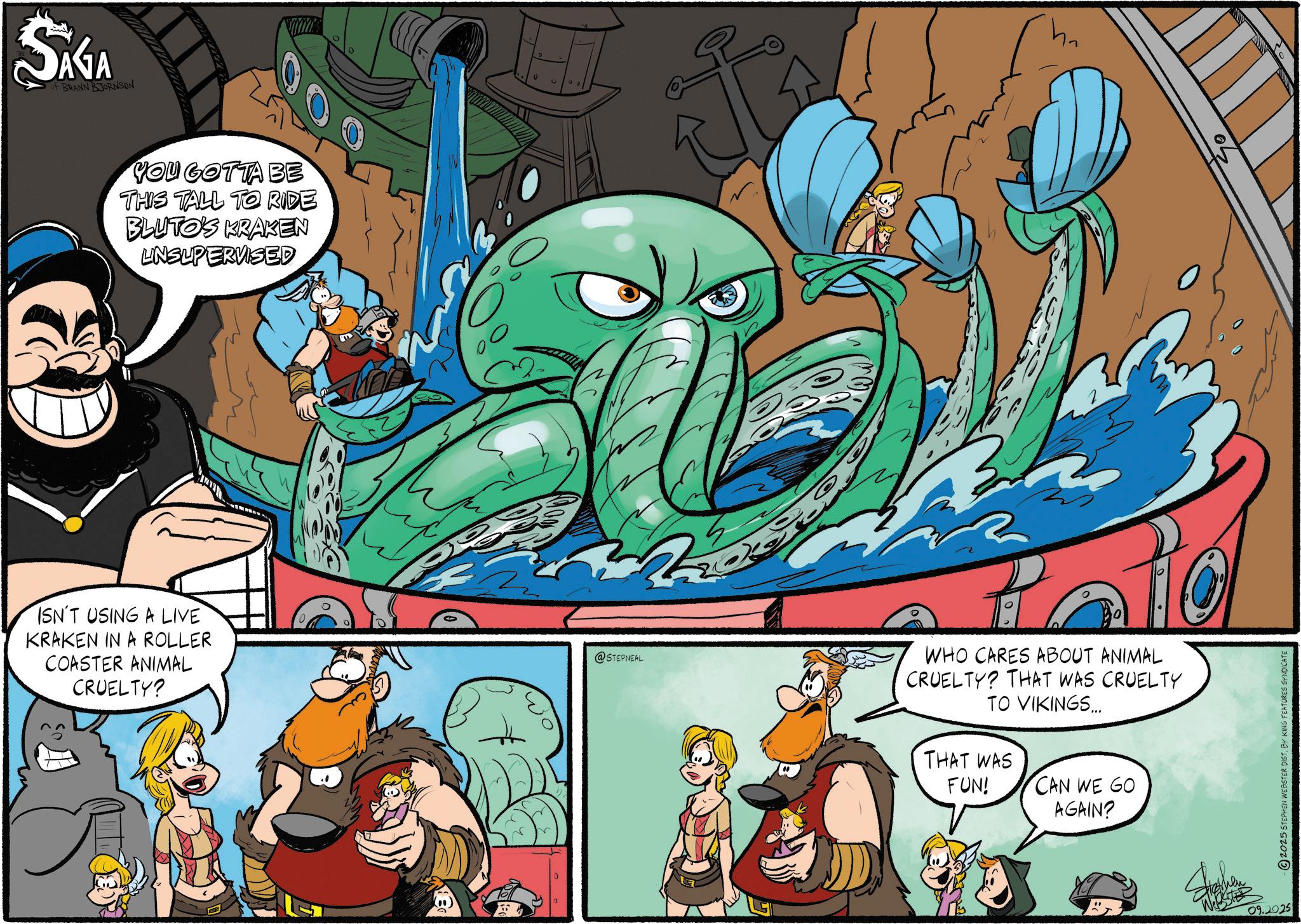 Publication OCR: SAGA F BRANN BJORNSON YOU GOTTA BE THIS TALL TO RIDE BLUTO'S KRAKEN UNSUPERVISED ISN'T USING A LIVE KRAKEN IN A ROLLER COASTER ANIMAL CRUELTY? 0 wo @STEPNEAL 0 WHO CARES ABOUT ANIMAL CRUELTY? THAT WAS CRUELTY TO VIKINGS... THAT WAS FUN! CAN WE GO AGAIN? 2025 STEPHEN WEBSTER DIST. BY KING FEATURES SYNDICATE " 09.2025 SAGA F BRANN BJORNSON YOU GOTTA BE THIS TALL TO RIDE BLUTO'S KRAKEN UNSUPERVISED ISN'T USING A LIVE KRAKEN IN A ROLLER COASTER ANIMAL CRUELTY ? 0 wo @STEPNEAL 0 WHO CARES ABOUT ANIMAL CRUELTY ? THAT WAS CRUELTY TO VIKINGS ... THAT WAS FUN ! CAN WE GO AGAIN ? 2025 STEPHEN WEBSTER DIST . BY KING FEATURES SYNDICATE " 09.2025