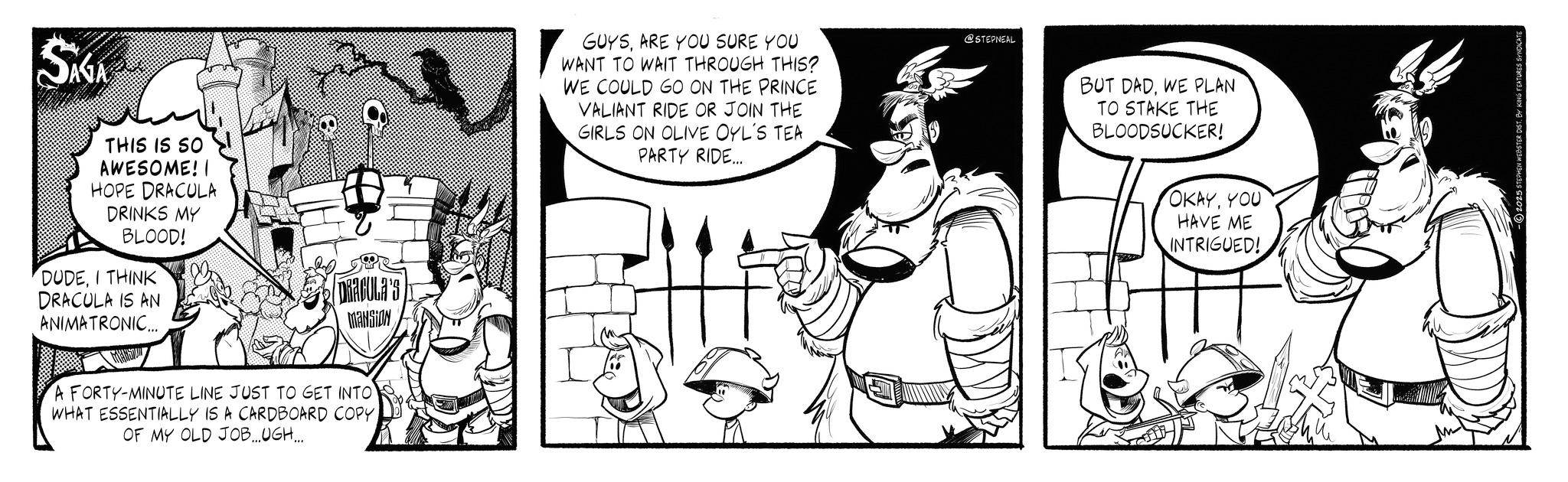 Animated cartoon OCR: SAGA THIS IS SO AWESOME! I HOPE DRACULA DRINKS MY BLOOD! DUDEI THINK DRACULA IS AN ANIMATRONIC... DRACULA'S MANSION A FORTY-MINUTE LINE JUST TO GET INTO WHAT ESSENTIALLY IS A CARDBOARD COPY. OF MY OLD JOB...UGH.... GUYSARE YOU SURE YOU WANT TO WAIT THROUGH THIS? WE COULD GO ON THE PRINCE VALIANT RIDE OR JOIN THE GIRLS ON OLIVE OYL'S TEA PARTY RIDE... @STEPNEAL BUT DADWE PLAN TO STAKE THE BLOODSUCKER! OKAYYOU HAVE ME INTRIGUED! SAGA THIS IS SO AWESOME ! I HOPE DRACULA DRINKS MY BLOOD ! DUDEI THINK DRACULA IS AN ANIMATRONIC ... DRACULA'S MANSION A FORTY - MINUTE LINE JUST TO GET INTO WHAT ESSENTIALLY IS A CARDBOARD COPY . OF MY OLD JOB ... UGH .... GUYSARE YOU SURE YOU WANT TO WAIT THROUGH THIS ? WE COULD GO ON THE PRINCE VALIANT RIDE OR JOIN THE GIRLS ON OLIVE OYL'S TEA PARTY RIDE ... @STEPNEAL BUT DADWE PLAN TO STAKE THE BLOODSUCKER ! OKAYYOU HAVE ME INTRIGUED !