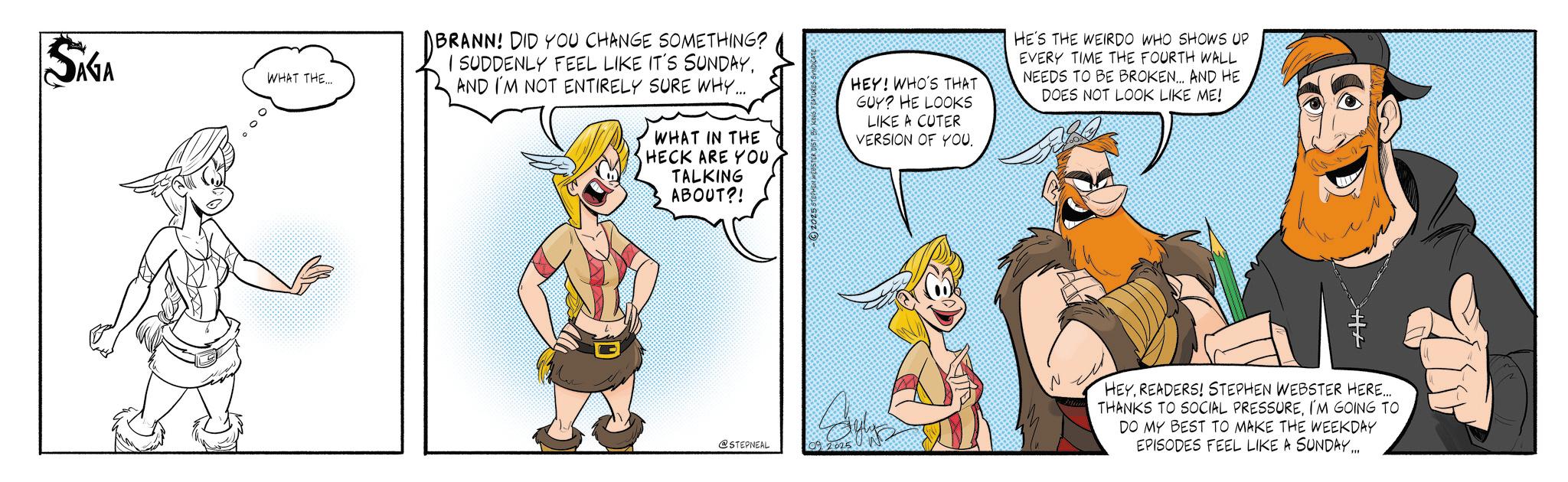 Comic book OCR: SIGA WHAT THE.... BRANN! DID YOU CHANGE SOMETHING? I SUDDENLY FEEL LIKE IT'S SUNDAYAND I'M NOT ENTIRELY SURE WHY..... WHAT IN THE HECK ARE YOU TALKING ABOUT?! 2025 STEPHEN WEBSTER DIST. E HEY! WHO'S THAT GUY? HE LOOKS LIKE A CUTER VERSION OF YOUHE'S THE WEIRDO WHO SHOWS UP EVERY TIME THE FOURTH WALL NEEDS TO BE BROKEN... AND HE DOES NOT LOOK LIKE ME! @STEPNEAL 09 2025 N HEYREADERS! STEPHEN WEBSTER HERE..... THANKS TO SOCIAL PRESSUREI'M GOING TO DO MY BEST TO MAKE THE WEEKDAY EPISODES FEEL LIKE A SUNDAY... SIGA WHAT THE .... BRANN ! DID YOU CHANGE SOMETHING ? I SUDDENLY FEEL LIKE IT'S SUNDAYAND I'M NOT ENTIRELY SURE WHY ..... WHAT IN THE HECK ARE YOU TALKING ABOUT ?! 2025 STEPHEN WEBSTER DIST . E HEY ! WHO'S THAT GUY ? HE LOOKS LIKE A CUTER VERSION OF YOUHE'S THE WEIRDO WHO SHOWS UP EVERY TIME THE FOURTH WALL NEEDS TO BE BROKEN ... AND HE DOES NOT LOOK LIKE ME ! @STEPNEAL 09 2025 N HEYREADERS ! STEPHEN WEBSTER HERE ..... THANKS TO SOCIAL PRESSUREI'M GOING TO DO MY BEST TO MAKE THE WEEKDAY EPISODES FEEL LIKE A SUNDAY ...
