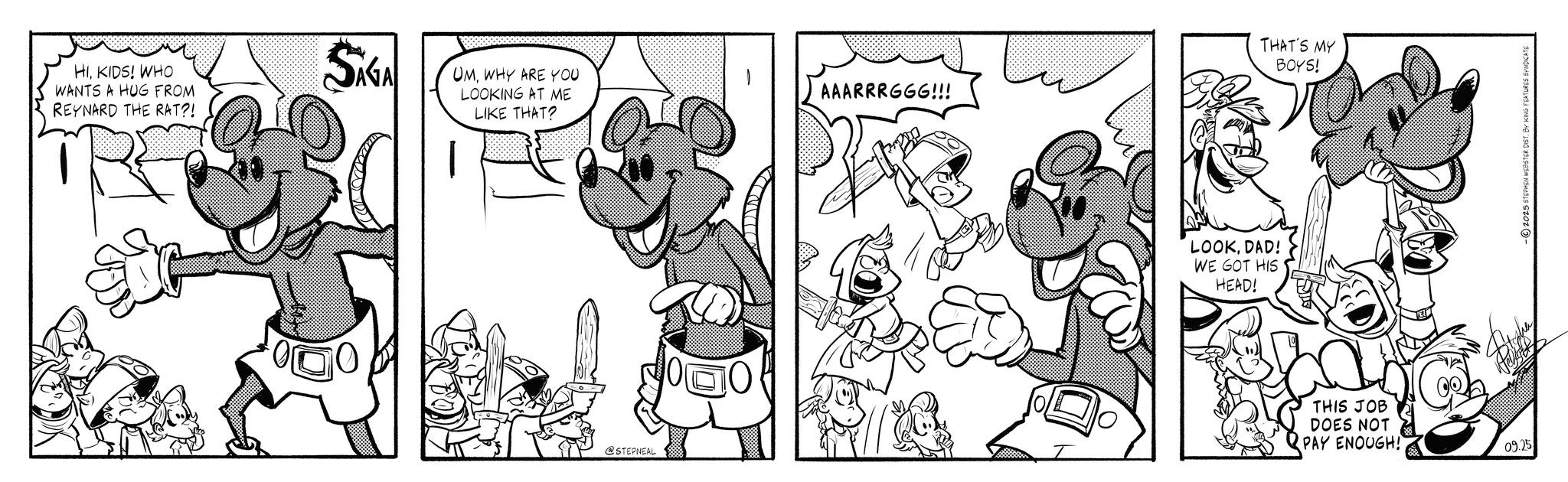 Line art OCR: HIKIDS! WHO WANTS A HUG FROM REYNARD THE RAT?! SG UMWHY ARE YOU LOOKING AT ME LIKE THAT? @STEPNEAL THAT'S MY BOYS! AAARRRGGG!!! LOOKDAD! WE GOT HIS HEAD! THIS JOB DOES NOT PAY ENOUGH! 09.75 -2025 STEPHEN WEBSTER DIST. BY KING FEATURES SYNDICATE HIKIDS ! WHO WANTS A HUG FROM REYNARD THE RAT ?! SG UMWHY ARE YOU LOOKING AT ME LIKE THAT ? @STEPNEAL THAT'S MY BOYS ! AAARRRGGG !!! LOOKDAD ! WE GOT HIS HEAD ! THIS JOB DOES NOT PAY ENOUGH ! 09.75 -2025 STEPHEN WEBSTER DIST . BY KING FEATURES SYNDICATE