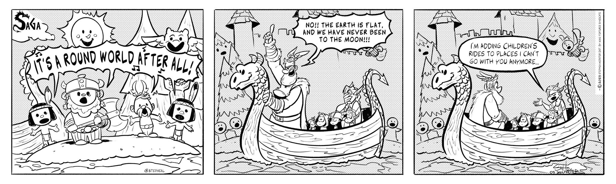 Fiction OCR: SIGA IT'S A ROUND WORLD AFTER ALL! 6 www @STEPNEAL NO!! THE EARTH IS FLATAND WE HAVE NEVER BEEN TO THE MOON!!! I'M ADDING CHILDREN'S RIDES TO PLACES I CAN'T GO WITH YOU ANYMORE..... ? 09.2025 NODSE -2025 STEPHEN WEBSTER DISTBY KING FEATURES SYNDICATE SIGA IT'S A ROUND WORLD AFTER ALL ! 6 www @STEPNEAL NO !! THE EARTH IS FLATAND WE HAVE NEVER BEEN TO THE MOON !!! I'M ADDING CHILDREN'S RIDES TO PLACES I CAN'T GO WITH YOU ANYMORE ..... ? 09.2025 NODSE -2025 STEPHEN WEBSTER DISTBY KING FEATURES SYNDICATE
