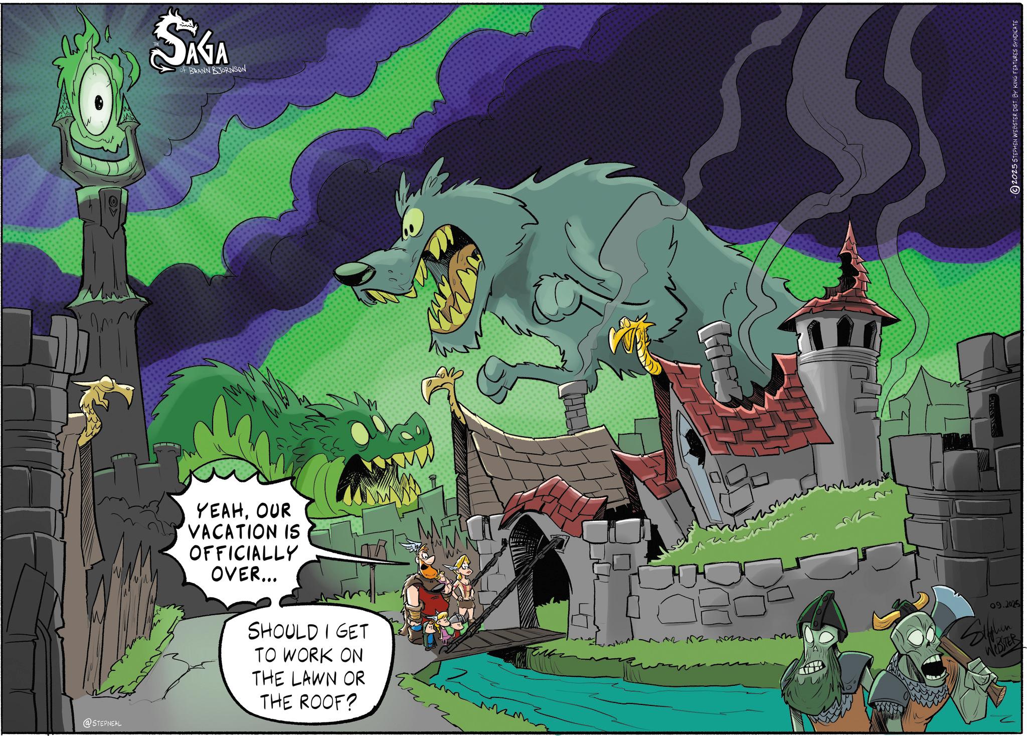 Dragon OCR: @STEPNEAL SAGA BRANN BJORNSON YEAHOUR VACATION IS OFFICIALLY OVER... SHOULD I GET TO WORK ON THE LAWN OR THE ROOF? m 09.2025 Siphen WESTER 2025 STEPHEN WEBSTER DIST. BY KING FEATURES SYNDICATE @STEPNEAL SAGA BRANN BJORNSON YEAHOUR VACATION IS OFFICIALLY OVER ... SHOULD I GET TO WORK ON THE LAWN OR THE ROOF ? m 09.2025 Siphen WESTER 2025 STEPHEN WEBSTER DIST . BY KING FEATURES SYNDICATE
