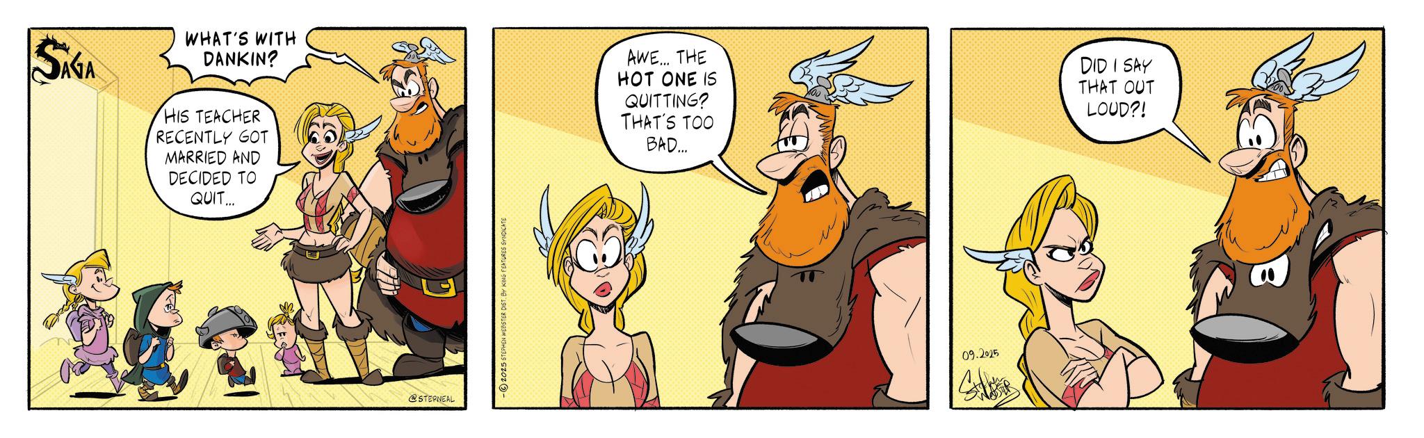 Publication OCR: SAGA WHAT'S WITH DANKIN? HIS TEACHER RECENTLY GOT MARRIED AND DECIDED TO QUIT... @STERNEAL -2025 STEPHEN WEBSTER DIST. BY KING FEATURES SYNDICATE AWE... THE HOT ONE IS QUITTING? THAT'S TOO BAD... DID I SAY THAT OUT LOUD?! 09.2025 SAGA WHAT'S WITH DANKIN ? HIS TEACHER RECENTLY GOT MARRIED AND DECIDED TO QUIT ... @STERNEAL -2025 STEPHEN WEBSTER DIST . BY KING FEATURES SYNDICATE AWE ... THE HOT ONE IS QUITTING ? THAT'S TOO BAD ... DID I SAY THAT OUT LOUD ?! 09.2025