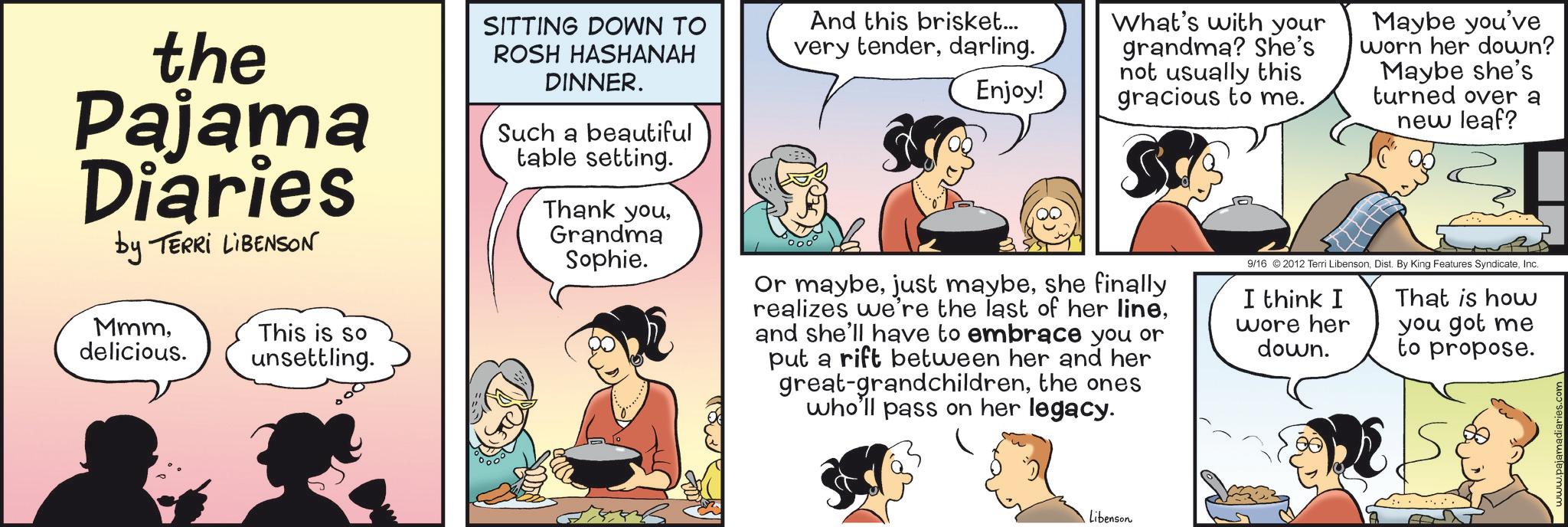 Animated cartoon OCR: the Pajama Diaries by TERRI LIBENSON Mmmdelicious. This is so unsettling. SITTING DOWN TO ROSH HASHANAH DINNER. Such a beautiful table setting. Thank youGrandma Sophie. And this brisket... very tenderdarling. Enjoy! What's with your grandma? She's not usually this gracious to me. Or maybeshe finally realizes we're the last of her lineand she'll have to embrace you or put a rift between her and her great-grandchildrenthe ones who'll pass on her legacy. Maybe you've worn her down? Maybe she's turned over a new leaf? 9/16 2012 Terri LibensonInc. I think I wore her down. That is how you got me to propose. Libenson DE www.pajamadiaries.c the Pajama Diaries by TERRI LIBENSON Mmmdelicious . This is so unsettling . SITTING DOWN TO ROSH HASHANAH DINNER . Such a beautiful table setting . Thank youGrandma Sophie . And this brisket ... very tenderdarling . Enjoy ! What's with your grandma ? She's not usually this gracious to me . Or maybejust maybeshe finally realizes we're the last of her lineand she'll have to embrace you or put a rift between her and her great - grandchildrenthe ones who'll pass on her legacy . Maybe you've worn her down ? Maybe she's turned over a new leaf ? 9/16 2012 Terri LibensonDist . By King Features SyndicateInc. I think I wore her down . That is how you got me to propose . Libenson DE www.pajamadiaries.c