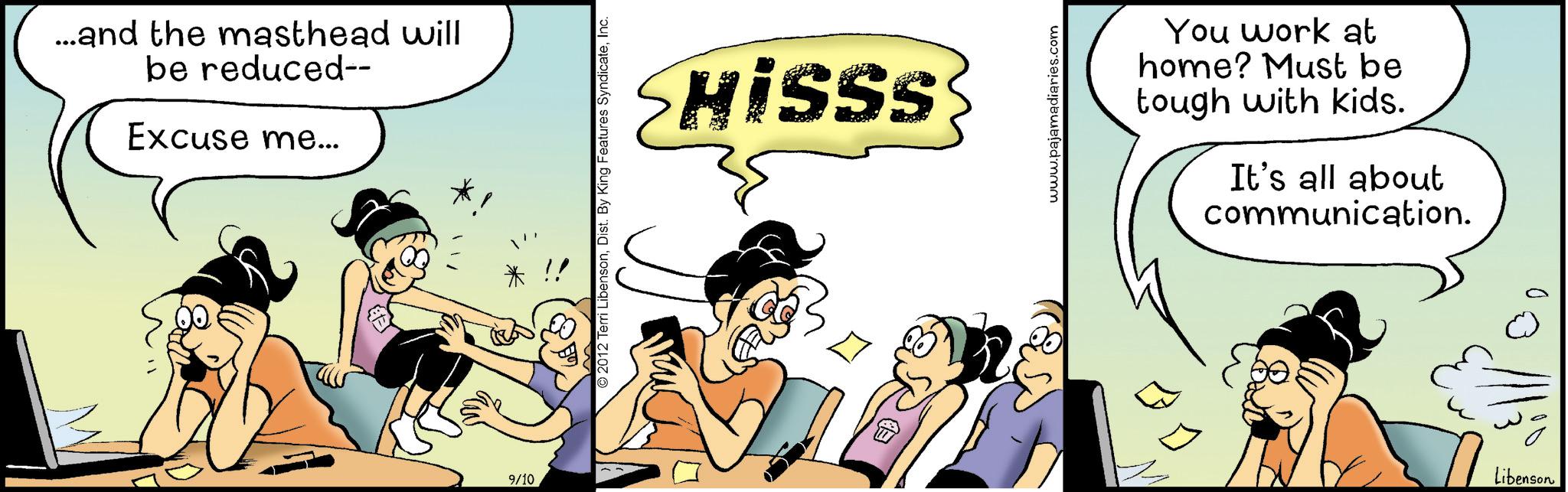 Fictional character OCR: W ...and the masthead will be reduced-- Excuse me... 9/10 © 2012 Terri LibensonInc. Hisss www.pajamadiaries.com You work at home? Must be tough with kids. It's all about communication. Libenson W ... and the masthead will be reduced-- Excuse me ... 9/10 © 2012 Terri LibensonDist . By King Features SyndicateInc. Hisss www.pajamadiaries.com You work at home ? Must be tough with kids . It's all about communication . Libenson