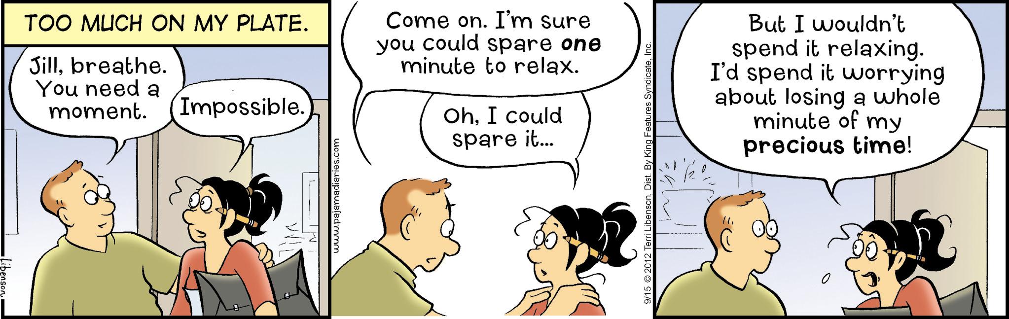 Sharing OCR: TOO MUCH ON MY PLATE. Jillbreathe. You need a moment. Impossible. Come on. I'm sure you could spare one minute to relax. OhI could spare it... www.pajamadiaries.com 9/15 2012 Terri LibensonInc. But I wouldn't spend it relaxing. I'd spend it worrying about losing a whole minute of my precious time! 0 TOO MUCH ON MY PLATE . Jillbreathe . You need a moment . Impossible . Come on . I'm sure you could spare one minute to relax . OhI could spare it ... www.pajamadiaries.com 9/15 2012 Terri LibensonDist . By King Features SyndicateInc. But I wouldn't spend it relaxing . I'd spend it worrying about losing a whole minute of my precious time ! 0