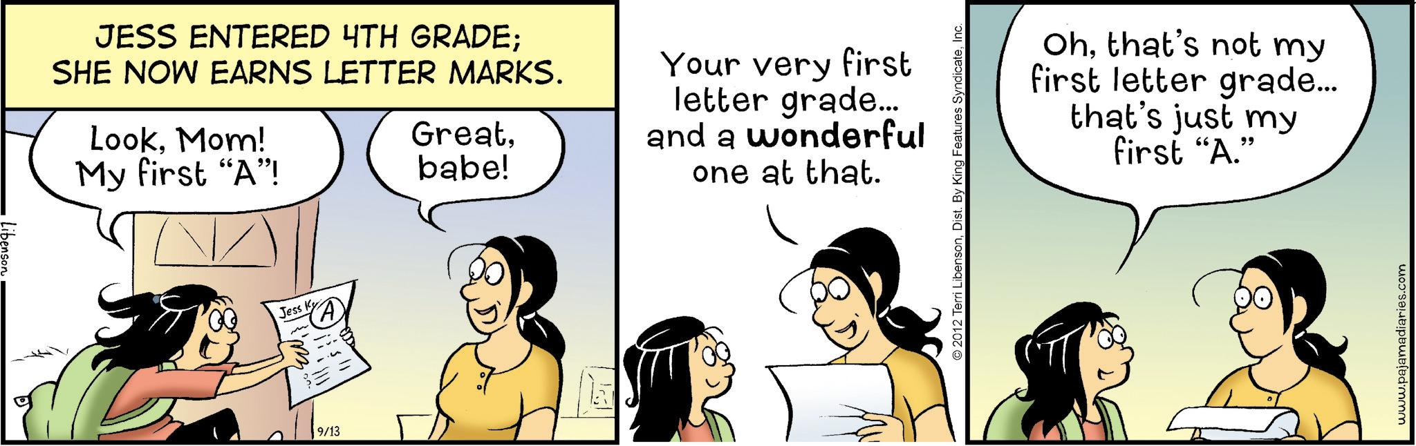 Happiness OCR: JESS ENTERED 4TH GRADE; SHE NOW EARNS LETTER MARKS. LookMom! My first "A"! Greatbabe! 00 Jess K 9/13 ???? Your very first letter grade... and a wonderful one at that. 2012 Terri LibensonInc. Ohthat's not my first letter grade... that's just my first "A." www.pajamadiaries.com JESS ENTERED 4TH GRADE ; SHE NOW EARNS LETTER MARKS . LookMom ! My first " A " ! Greatbabe ! 00 Jess K 9/13 ???? Your very first letter grade ... and a wonderful one at that . 2012 Terri LibensonDist . By King Features SyndicateInc. Ohthat's not my first letter grade ... that's just my first " A. " www.pajamadiaries.com