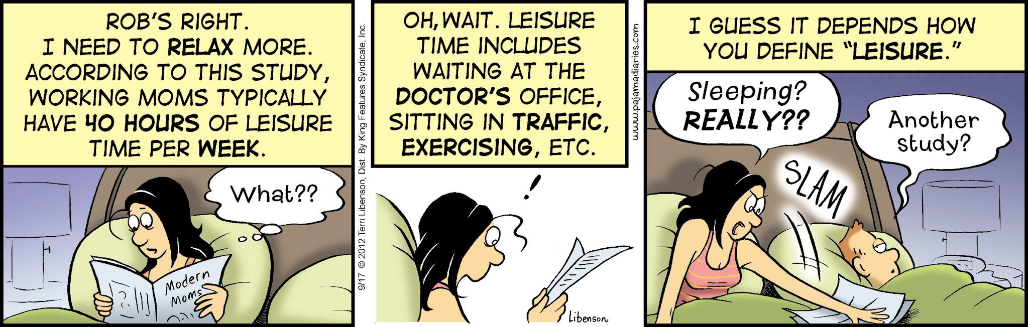 Publication OCR: ROB'S RIGHT. I NEED TO RELAX MORE. ACCORDING TO THIS STUDYWORKING MOMS TYPICALLY HAVE 40 HOURS OF LEISURE TIME PER WEEK. What?? Modern Moms OHWAIT. LEISURE TIME INCLUDES WAITING AT THE DOCTOR'S OFFICEETC. 9/17 2012 Terri LibensonInc. Libenson www.pajamadiaries.com I GUESS IT DEPENDS HOW YOU DEFINE “LEISURE.” Sleeping? REALLY?? SLAM Another study? ROB'S RIGHT . I NEED TO RELAX MORE . ACCORDING TO THIS STUDYWORKING MOMS TYPICALLY HAVE 40 HOURS OF LEISURE TIME PER WEEK . What ?? Modern Moms OHWAIT . LEISURE TIME INCLUDES WAITING AT THE DOCTOR'S OFFICESITTING IN TRAFFICETC. 9/17 2012 Terri LibensonDist . By King Features SyndicateInc. Libenson www.pajamadiaries.com I GUESS IT DEPENDS HOW YOU DEFINE “ LEISURE . ” Sleeping ? REALLY ?? SLAM Another study ?