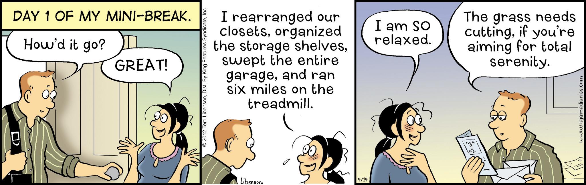Fiction OCR: ? DAY 1 OF MY MINI-BREAK. How'd it go? GREAT! I rearranged our closetsorganized the storage shelvesswept the entire garageand ran six miles on the treadmill. I am so relaxed. © 2012 Terri LibensonInc. Libenson 9/19 RUN The grass needs cuttingif you're aiming for total serenity. www.pajamadiaries.com ? DAY 1 OF MY MINI - BREAK . How'd it go ? GREAT ! I rearranged our closetsorganized the storage shelvesswept the entire garageand ran six miles on the treadmill . I am so relaxed . © 2012 Terri LibensonDist . By King Features SyndicateInc. Libenson 9/19 RUN The grass needs cuttingif you're aiming for total serenity . www.pajamadiaries.com