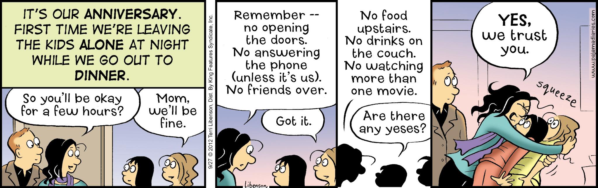 Happiness OCR: IT'S OUR ANNIVERSARY. FIRST TIME WE'RE LEAVING THE KIDS ALONE AT NIGHT WHILE WE GO OUT TO DINNER. So you'll be okay for a few hours? Momwe'll be fine. 9/27 2012 Terri LibensonInc. Remember no opening the doors. No answering the phone (unless it's us). No friends over. Got it. No food upstairs. No drinks on the couch. No watching more than one movie. Are there Libenson any yeses? YESwe trust you. squeeze www.pajamadiaries.com IT'S OUR ANNIVERSARY . FIRST TIME WE'RE LEAVING THE KIDS ALONE AT NIGHT WHILE WE GO OUT TO DINNER . So you'll be okay for a few hours ? Momwe'll be fine . 9/27 2012 Terri LibensonDist . By King Features SyndicateInc. Remember no opening the doors . No answering the phone ( unless it's us ) . No friends over . Got it . No food upstairs . No drinks on the couch . No watching more than one movie . Are there Libenson any yeses ? YESwe trust you . squeeze www.pajamadiaries.com