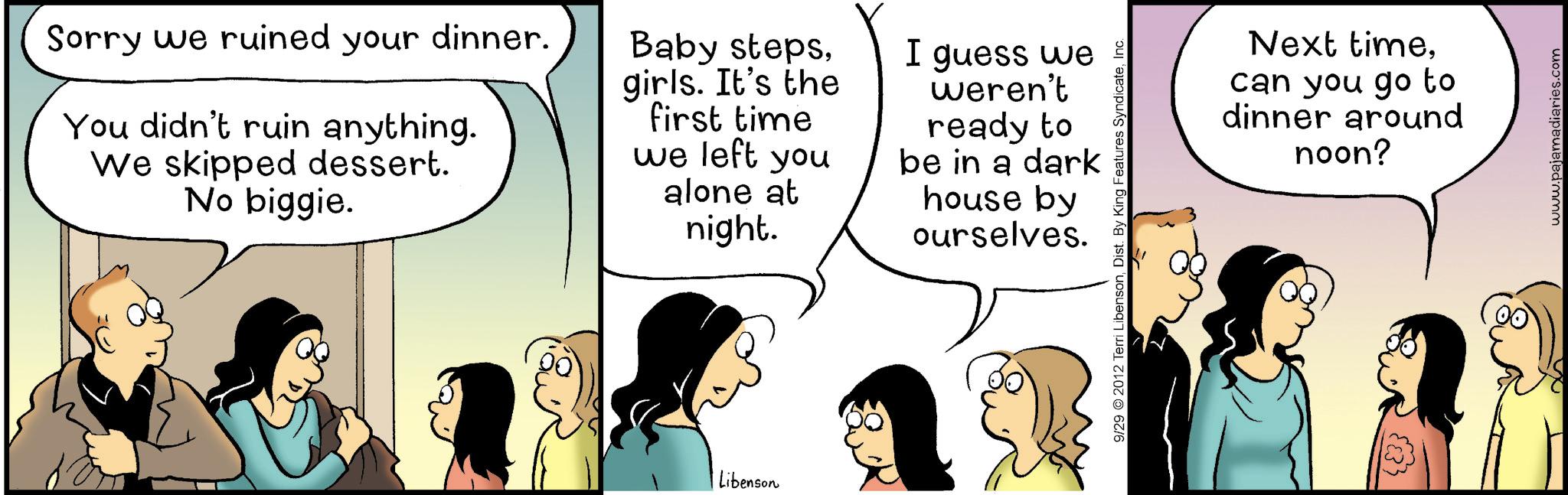 Animated cartoon OCR: Sorry we ruined your dinner. You didn't ruin anything. We skipped dessert. No biggie. Baby stepsgirls. It's the first time we left you alone at night. I guess we weren't ready to be in a dark house by ourselves. Libenson 9/29 2012 Terri LibensonInc. Next timecan you go to dinner around noon? www.pajamadiaries.com Sorry we ruined your dinner . You didn't ruin anything . We skipped dessert . No biggie . Baby stepsgirls . It's the first time we left you alone at night . I guess we weren't ready to be in a dark house by ourselves . Libenson 9/29 2012 Terri LibensonDist . By King Features SyndicateInc. Next timecan you go to dinner around noon ? www.pajamadiaries.com