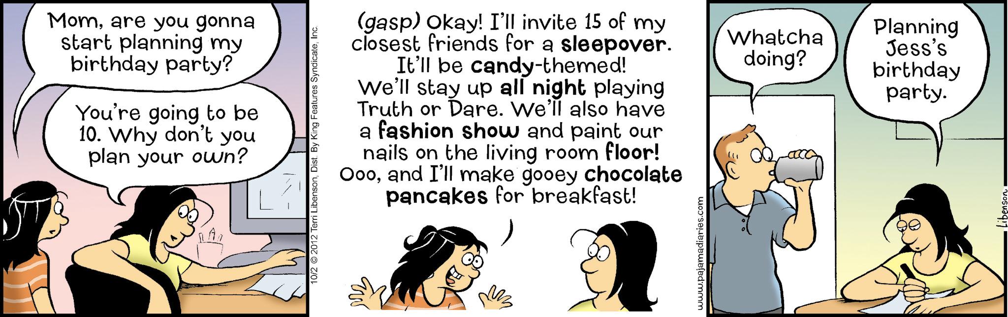 Happiness OCR: Momare you gonna start planning my birthday party? You're going to be 10. Why don't you plan your own? 10/2 2012 Terri LibensonInc. (gasp) Okay! I'll invite 15 of my closest friends for a sleepover. It'll be candy-themed! We'll stay up all night playing Truth or Dare. We'll also have a fashion show and paint our nails on the living room floor! Oooand I'll make gooey chocolate pancakes for breakfast! www.pajamadiaries.com Planning Whatcha doing? Jess's birthday party. Momare you gonna start planning my birthday party ? You're going to be 10. Why don't you plan your own ? 10/2 2012 Terri LibensonDist . By King Features SyndicateInc. ( gasp ) Okay ! I'll invite 15 of my closest friends for a sleepover . It'll be candy - themed ! We'll stay up all night playing Truth or Dare . We'll also have a fashion show and paint our nails on the living room floor ! Oooand I'll make gooey chocolate pancakes for breakfast ! www.pajamadiaries.com Planning Whatcha doing ? Jess's birthday party .