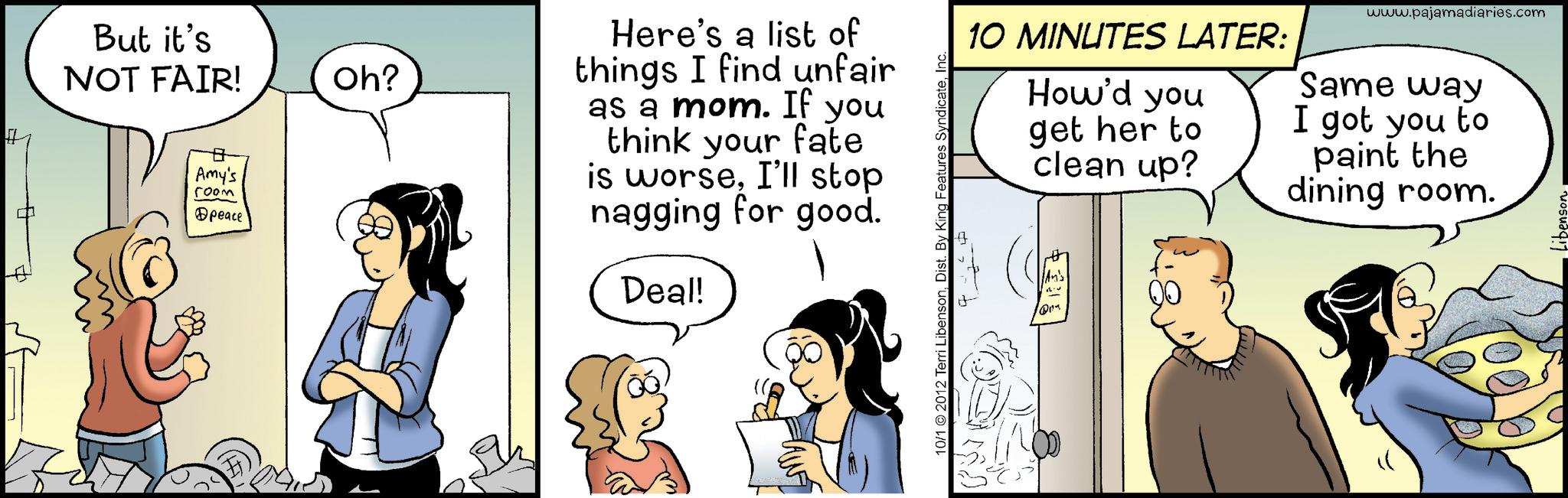 Animated cartoon OCR: But it's NOT FAIR! ? Amy's ???? @peace Oh? Here's a list of things I find unfair as a mom. If you think your fate is worseI'll stop nagging for good. Deal! www.pajamadiaries.com 10 MINUTES LATER: How'd you get her to clean up? Same way I got you to paint the dining room. 10/1 © 2012 Terri LibensonInc. ? An's But it's NOT FAIR ! ? Amy's ???? @peace Oh ? Here's a list of things I find unfair as a mom . If you think your fate is worseI'll stop nagging for good . Deal ! www.pajamadiaries.com 10 MINUTES LATER : How'd you get her to clean up ? Same way I got you to paint the dining room . 10/1 © 2012 Terri LibensonDist . By King Features SyndicateInc. ? An's