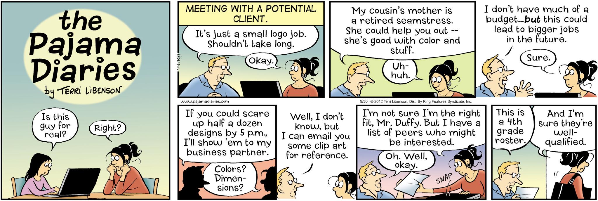 Animated cartoon OCR: the Pajama Diaries by TERRI LIBENSON Is this guy for real? Right? Libenson MEETING WITH A POTENTIAL CLIENT. It's just a small logo job. Shouldn't take long. Okay. My cousin's mother is a retired seamstress. She could help you out she's good with color and stuff. Uh- huh. I don't have much of a budget...but this could lead to bigger jobs in the future. Sure. www.pajamadiaries.com If you could scare up half a dozen designs by 5 p.m.I'll show 'em to my business partner. Colors? Dimen- sions? WellI don't knowbut I can email you some clip art for reference. 9/30 2012 Terri LibensonInc. I'm not sure I'm the right fitMr. Duffy. But I have a list of peers who might be interested. Oh. Wellokay. SNAP This is a 4th grade roster. And I'm sure they're well- qualified. the Pajama Diaries by TERRI LIBENSON Is this guy for real ? Right ? Libenson MEETING WITH A POTENTIAL CLIENT . It's just a small logo job . Shouldn't take long . Okay . My cousin's mother is a retired seamstress . She could help you out she's good with color and stuff . Uh- huh . I don't have much of a budget ... but this could lead to bigger jobs in the future . Sure . www.pajamadiaries.com If you could scare up half a dozen designs by 5 p.m.I'll show ' em to my business partner . Colors ? Dimen- sions ? WellI don't knowbut I can email you some clip art for reference . 9/30 2012 Terri LibensonDist . By King Features SyndicateInc. I'm not sure I'm the right fitMr. Duffy . But I have a list of peers who might be interested . Oh . Wellokay . SNAP This is a 4th grade roster . And I'm sure they're well- qualified .