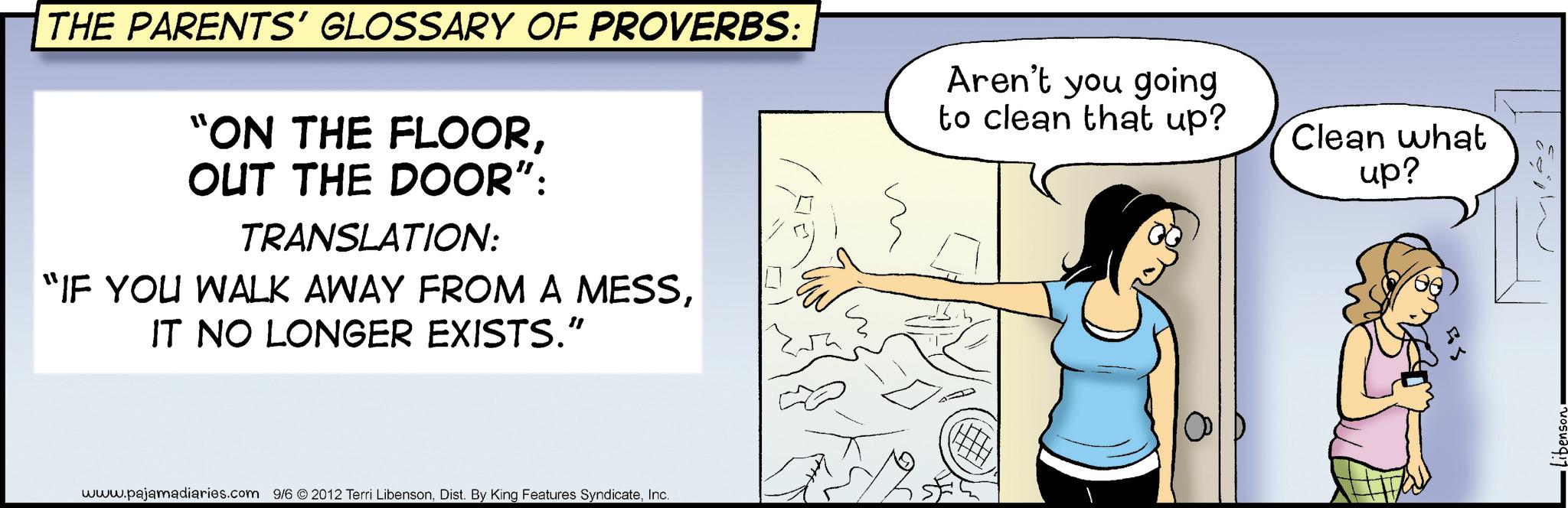 Animation OCR: THE PARENTS' GLOSSARY OF PROVERBS: "ON THE FLOOROUT THE DOOR": TRANSLATION: "IF YOU WALK AWAY FROM A MESSIT NO LONGER EXISTS.” www.pajamadiaries.com 9/6 2012 Terri LibensonInc. Aren't you going to clean that up? Clean what up? THE PARENTS ' GLOSSARY OF PROVERBS : " ON THE FLOOROUT THE DOOR " : TRANSLATION : " IF YOU WALK AWAY FROM A MESSIT NO LONGER EXISTS . ” www.pajamadiaries.com 9/6 2012 Terri LibensonDist . By King Features SyndicateInc. Aren't you going to clean that up ? Clean what up ?