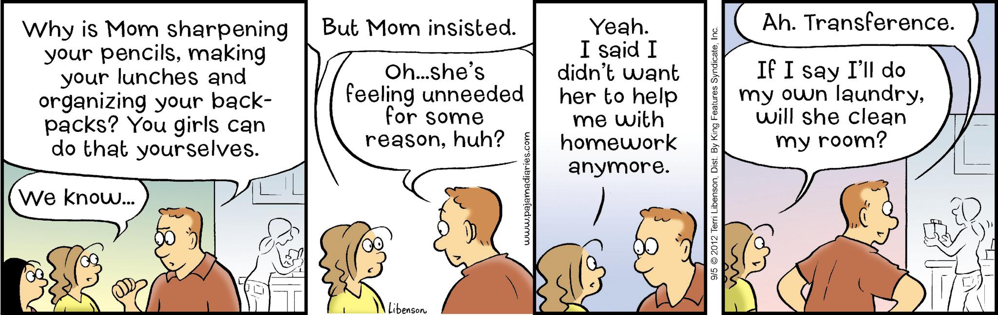 Sharing OCR: Why is Mom sharpening your pencilsmaking your lunches and organizing your back- packs? You girls can do that yourselves. We know... But Mom insisted. Oh...she's feeling unneeded for some reasonhuh? www.pajamadiaries.com Yeah. I said I didn't want her to help me with homework anymore. Libenson Ah. Transference. If I say I'll do my own laundrywill she clean my room? 9/5 2012 Terri LibensonInc. Why is Mom sharpening your pencilsmaking your lunches and organizing your back- packs ? You girls can do that yourselves . We know ... But Mom insisted . Oh ... she's feeling unneeded for some reasonhuh ? www.pajamadiaries.com Yeah . I said I didn't want her to help me with homework anymore . Libenson Ah . Transference . If I say I'll do my own laundrywill she clean my room ? 9/5 2012 Terri LibensonDist . By King Features Syndicate