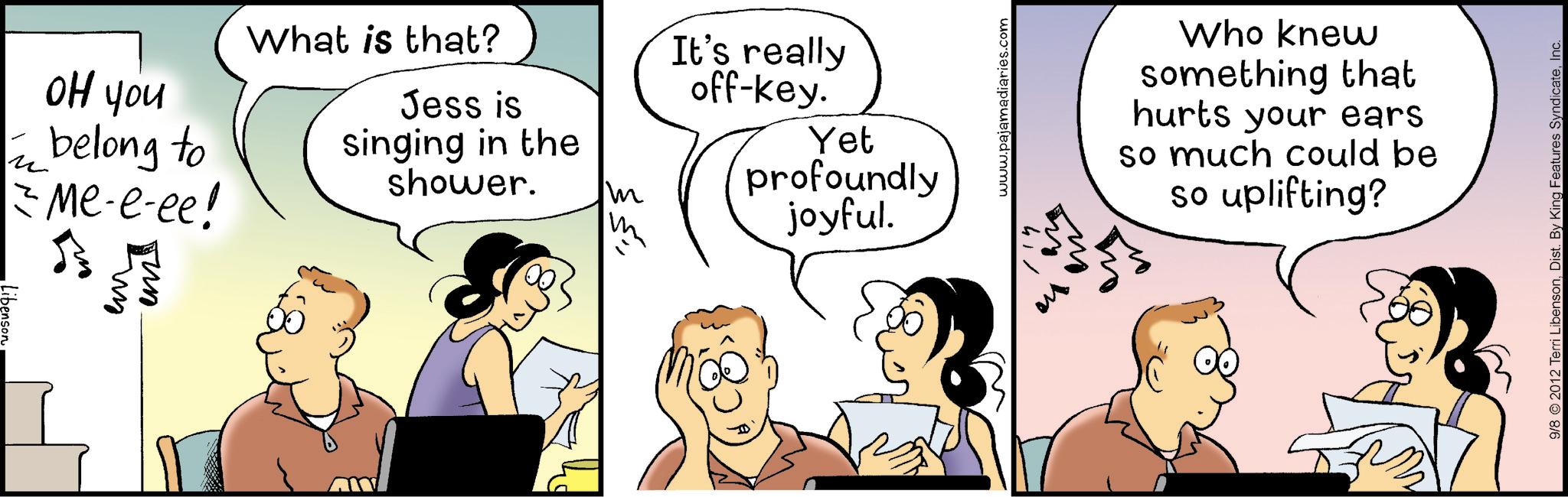 Comic book OCR: ?? you ? z belong to = Me-e-ee! - ??? ?? What is that? Jess is singing in the shower. m It's really off-key. Yet profoundly joyful. 11" www.pajamadiaries.com ?? Who knew something that hurts your ears so much could be so uplifting? 9/8 © 2012 Terri LibensonInc. ?? you ? z belong to = Me - e - ee ! - ??? ?? What is that ? Jess is singing in the shower . m It's really off - key . Yet profoundly joyful . 11 " www.pajamadiaries.com ?? Who knew something that hurts your ears so much could be so uplifting ? 9/8 © 2012 Terri LibensonDist . By King Features Syndicate