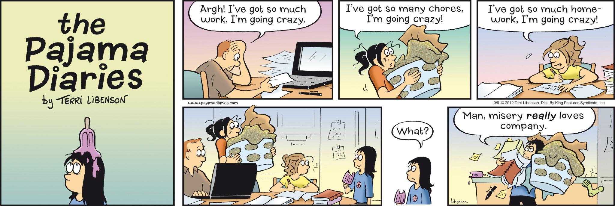 Fictional character OCR: the Pajama Diaries by TERRI LIBENSON Argh! I've got so much workI'm going crazy. www.pajamadiaries.com I've got so many choresI'm going crazy! E What? I've got so much home- workI'm going crazy! 9/9 2012 Terri LibensonInc. Manmisery really loves company. Libenson the Pajama Diaries by TERRI LIBENSON Argh ! I've got so much workI'm going crazy . www.pajamadiaries.com I've got so many choresI'm going crazy ! E What ? I've got so much home- workI'm going crazy ! 9/9 2012 Terri LibensonDist . By King Features SyndicateInc. Manmisery really loves company . Libenson