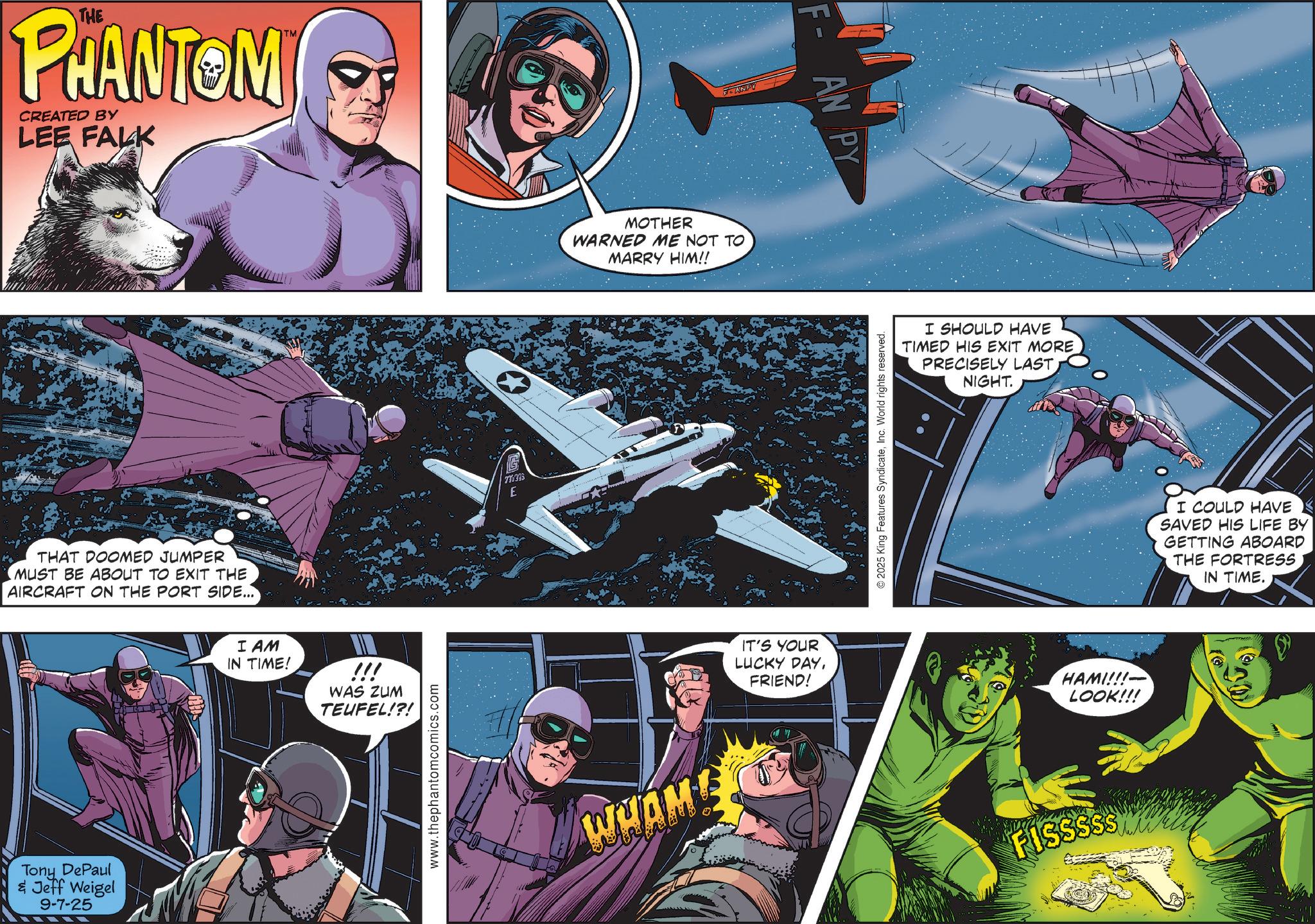 Aircraft OCR: THE PHANTOM CREATED BY LEE FALK THAT DOOMED JUMPER MUST BE ABOUT TO EXIT THE AIRCRAFT ON THE PORT SIDE... Tony DePaul & Jeff Weigel 9-7-25 I AM IN TIME! TM !!! WAS ZUM TEUFEL!?! www.thephantomcomics.com S 730395 E MOTHER WARNED ME NOT TO MARRY HIM!! WHAME F-ANDY IT'S YOUR LUCKY DAYFRIEND! F-AN PY © 2025 King Features SyndicateInc. World rights reserved. I SHOULD HAVE TIMED HIS EXIT MORE PRECISELY LAST. NIGHT. HAMI!!! LOOK!!! FISSSSS I COULD HAVE SAVED HIS LIFE BY GETTING ABOARD THE FORTRESS IN TIME. THE PHANTOM CREATED BY LEE FALK THAT DOOMED JUMPER MUST BE ABOUT TO EXIT THE AIRCRAFT ON THE PORT SIDE ... Tony DePaul & Jeff Weigel 9-7-25 I AM IN TIME ! TM !!! WAS ZUM TEUFEL ! ? ! www.thephantomcomics.com S 730395 E MOTHER WARNED ME NOT TO MARRY HIM !! WHAME F - ANDY IT'S YOUR LUCKY DAYFRIEND ! F - AN PY © 2025 King Features SyndicateInc. World rights reserved . I SHOULD HAVE TIMED HIS EXIT MORE PRECISELY LAST . NIGHT . HAMI !!! LOOK !!! FISSSSS I COULD HAVE SAVED HIS LIFE BY GETTING ABOARD THE FORTRESS IN TIME .