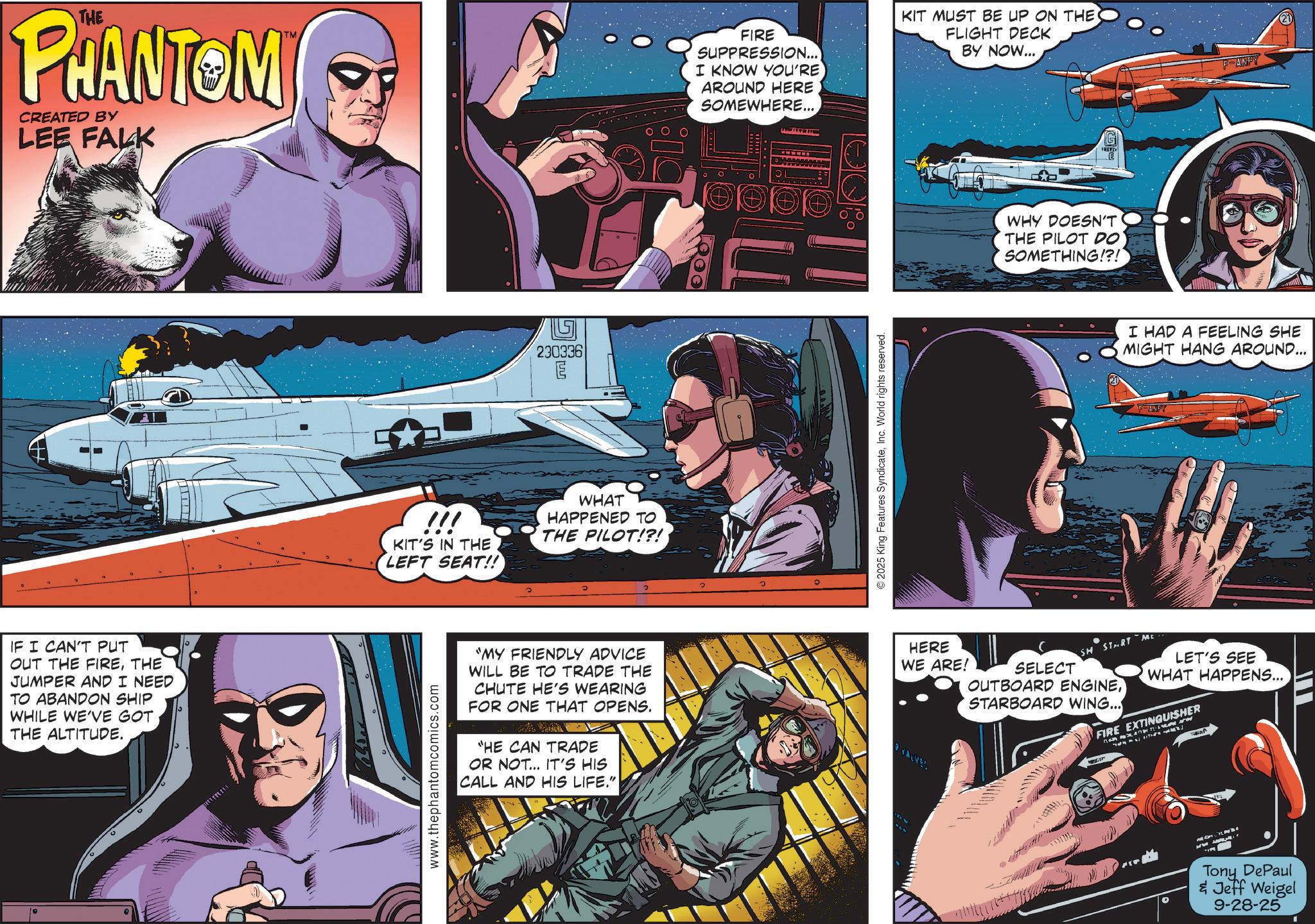 Hero OCR: THE PHANTOM CREATED BY LEE FALK FIRE SUPPRESSION... I KNOW YOU'RE AROUND HERE SOMEWHERE... IF I CAN'T PUT OUT THE FIRETHE JUMPER AND I NEED TO ABANDON SHIP WHILE WE'VE GOT THE ALTITUDE. 230336 ma /// KIT'S IN THE LEFT SEAT!! WHAT HAPPENED TO THE PILOT!?! www.thephantomcomics.com "MY FRIENDLY ADVICE WILL BE TO TRADE THE CHUTE HE'S WEARING FOR ONE THAT OPENS. "HE CAN TRADE OR NOT... IT'S HIS CALL AND HIS LIFE." © 2025 King Features SyndicateInc. World rights reserved. KIT MUST BE UP ON THE FLIGHT DECK BY NOW... WHY DOESN'T THE PILOT DO SOMETHING!?! G FANPY I HAD A FEELING SHE MIGHT HANG AROUND... F-ANPY HERE WE ARE! SELECT SH START ME OUTBOARD ENGINESTARBOARD WING... LET'S SEE WHAT HAPPENS... FIRE EXTINGUISHER Tony DePaul & Jeff Weigel 9-28-25 THE PHANTOM CREATED BY LEE FALK FIRE SUPPRESSION ... I KNOW YOU'RE AROUND HERE SOMEWHERE ... IF I CAN'T PUT OUT THE FIRETHE JUMPER AND I NEED TO ABANDON SHIP WHILE WE'VE GOT THE ALTITUDE . 230336 ma /// KIT'S IN THE LEFT SEAT !! WHAT HAPPENED TO THE PILOT ! ? ! www.thephantomcomics.com " MY FRIENDLY ADVICE WILL BE TO TRADE THE CHUTE HE'S WEARING FOR ONE THAT OPENS . " HE CAN TRADE OR NOT ... IT'S HIS CALL AND HIS LIFE . " © 2025 King Features SyndicateInc. World rights reserved . KIT MUST BE UP ON THE FLIGHT DECK BY NOW ... WHY DOESN'T THE PILOT DO SOMETHING ! ? ! G FANPY I HAD A FEELING SHE MIGHT HANG AROUND ... F - ANPY HERE WE ARE ! SELECT SH START ME OUTBOARD ENGINESTARBOARD WING ... LET'S SEE WHAT HAPPENS ... FIRE EXTINGUISHER Tony DePaul & Jeff Weigel 9-28-25