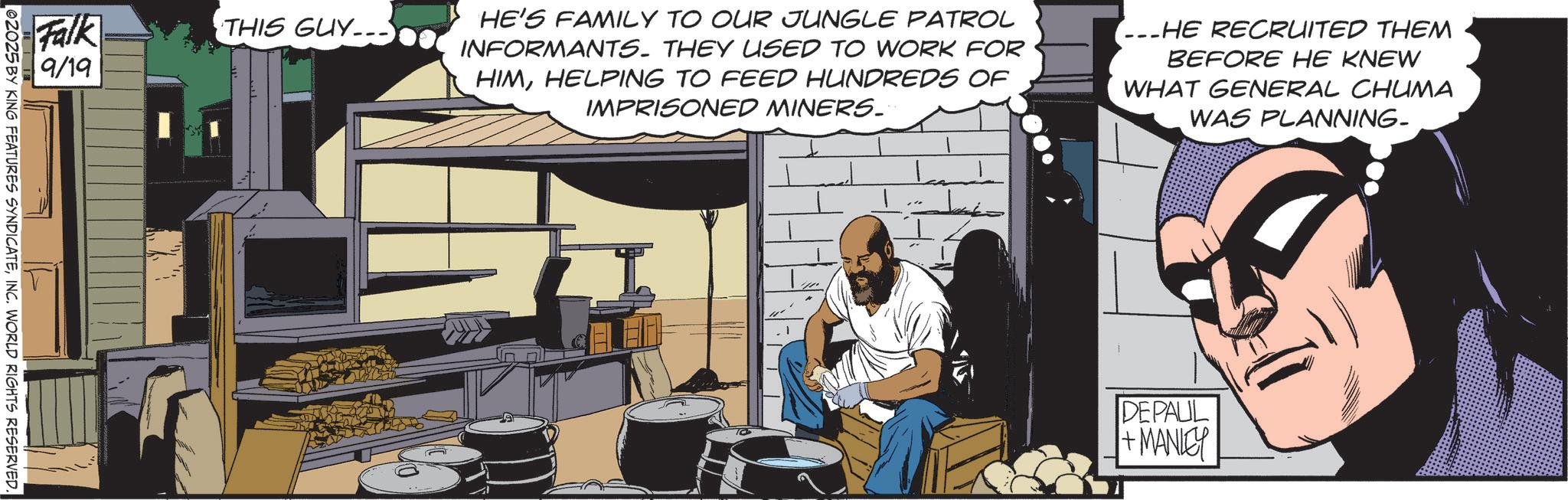 Graphics OCR: Falk 9/19 02025 BY KING FEATURES SYNDICATEINC. WORLD RIGHTS RESERVED. THIS GUY HE'S FAMILY TO OUR JUNGLE PATROL INFORMANTS. THEY USED TO WORK FOR HIMHELPING TO FEED HUNDREDS OF IMPRISONED MINERS. ...HE RECRUITED THEM BEFORE HE KNEW WHAT GENERAL CHUMA WAS PLANNING- DEPAUL +MANLEY Falk 9/19 02025 BY KING FEATURES SYNDICATEINC . WORLD RIGHTS RESERVED . THIS GUY HE'S FAMILY TO OUR JUNGLE PATROL INFORMANTS . THEY USED TO WORK FOR HIMHELPING TO FEED HUNDREDS OF IMPRISONED MINERS . ... HE RECRUITED THEM BEFORE HE KNEW WHAT GENERAL CHUMA WAS PLANNING- DEPAUL + MANLEY