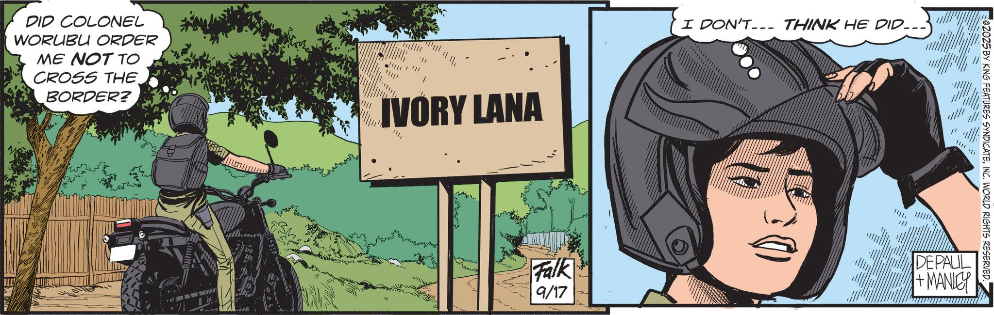Animated cartoon OCR: DID COLONEL WORUBU ORDER ME NOT TO CROSS THE BORDER? IVORY LANA I DON'T THINK HE DID……. 02025 BY KING FEATURES SYNDICATEINC. WORLD RIGHTS RESERVED. 1111 Falk 9/17 DEPAUL +MANLEY DID COLONEL WORUBU ORDER ME NOT TO CROSS THE BORDER ? IVORY LANA I DON'T THINK HE DID …… . 02025 BY KING FEATURES SYNDICATEINC . WORLD RIGHTS RESERVED . 1111 Falk 9/17 DEPAUL + MANLEY