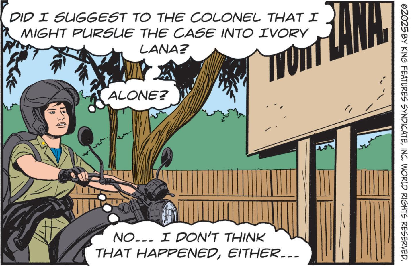 Fictional character OCR: DID I SUGGEST TO THE COLONEL THAT I MIGHT PURSUE THE CASE INTO IVORY LANA? ANA ALONE? NO... I DON'T THINK THAT HAPPENEDEITHER... ©2025 BY KING FEATURES SYNDICATEINC. WORLD RIGHTS RESERVED. DID I SUGGEST TO THE COLONEL THAT I MIGHT PURSUE THE CASE INTO IVORY LANA ? ANA ALONE ? NO ... I DON'T THINK THAT HAPPENEDEITHER ... © 2025 BY KING FEATURES SYNDICATEINC . WORLD RIGHTS RESERVED .