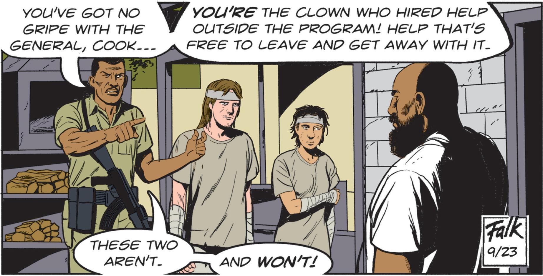 Comic book OCR: YOU'VE GOT NO GRIPE WITH THE GENERALCOOK... YOU'RE THE CLOWN WHO HIRED HELP OUTSIDE THE PROGRAM! HELP THAT'S FREE TO LEAVE AND GET AWAY WITH IT- THESE TWO AREN'T_ Falk 9/23 AND WON'T! YOU'VE GOT NO GRIPE WITH THE GENERALCOOK ... YOU'RE THE CLOWN WHO HIRED HELP OUTSIDE THE PROGRAM ! HELP THAT'S FREE TO LEAVE AND GET AWAY WITH IT- THESE TWO AREN'T_ Falk 9/23 AND WON'T !