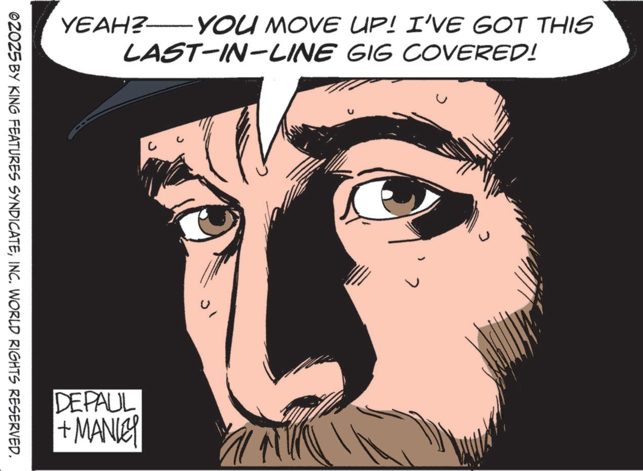 Animated cartoon OCR: YEAH? — YOU MOVE UP! I'VE GOT THIS LAST-IN-LINE GIG COVERED! ©2025 BY KING FEATURES SYNDICATEINC. WORLD RIGHTS RESERVED. DEPAUL + MANLEY ? YEAH ? — YOU MOVE UP ! I'VE GOT THIS LAST - IN - LINE GIG COVERED ! © 2025 BY KING FEATURES SYNDICATEINC . WORLD RIGHTS RESERVED . DEPAUL + MANLEY ?