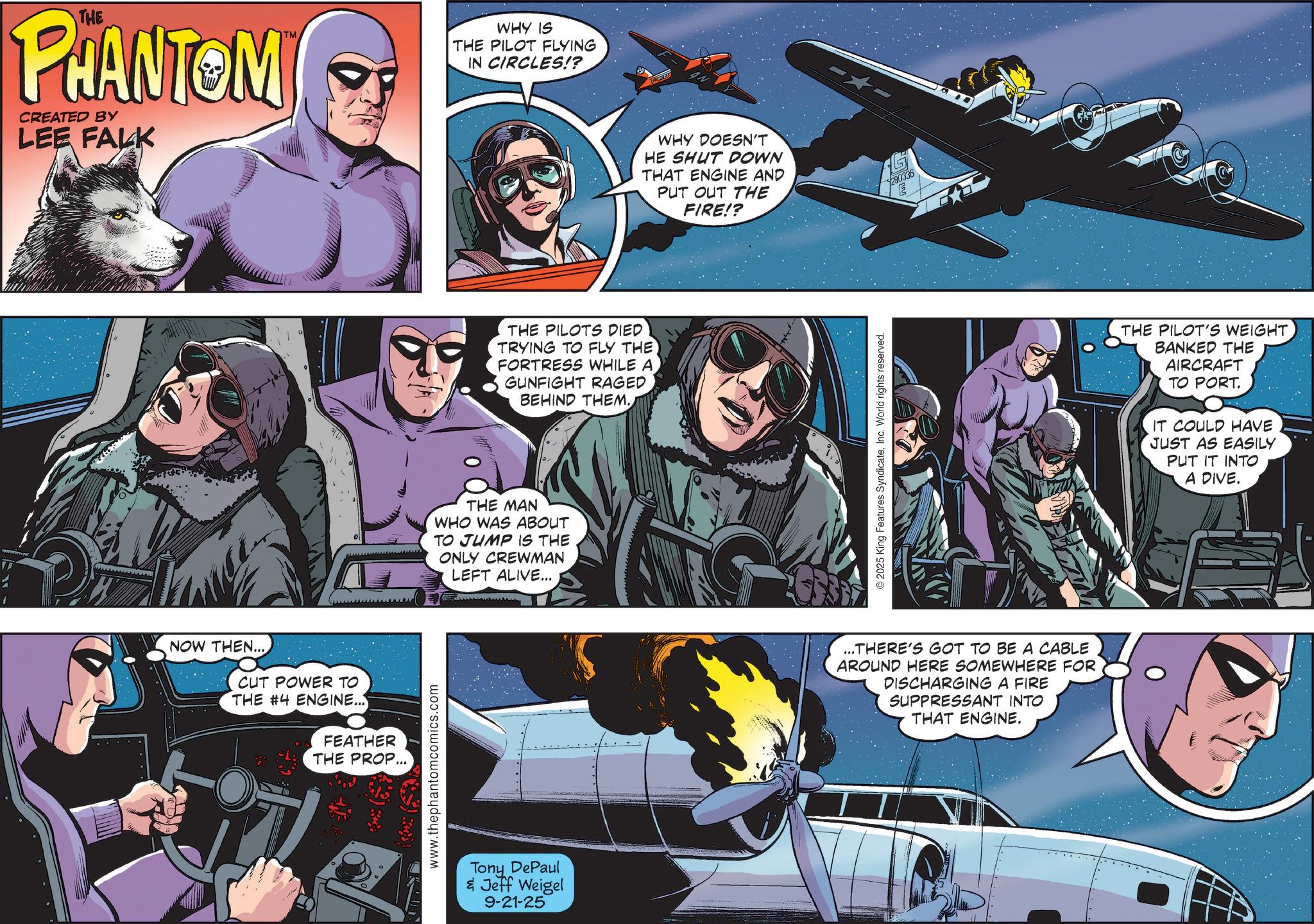 Publication OCR: 1 THE PHANTOMI CREATED BY LEE FALK WHY IS THE PILOT FLYING IN CIRCLES!? NOW THEN... CUT POWER TO THE #4 ENGINE... FEATHER THE PROP... www.thephantomcomics.com THE PILOTS DIED TRYING TO FLY THE FORTRESS WHILE A GUNFIGHT RAGED BEHIND THEM. THE MAN WHO WAS ABOUT TO JUMP IS THE ONLY CREWMAN LEFT ALIVE... Tony DePaul & Jeff Weigel 9-21-25 WHY DOESN'T HE SHUT DOWN THAT ENGINE AND PUT OUT THE FIRE!? 290336 E 2025 King Features SyndicateInc. World rights reserved. ...THERE'S GOT TO BE A CABLE AROUND HERE SOMEWHERE FOR DISCHARGING A FIRE SUPPRESSANT INTO THAT ENGINE. THE PILOT'S WEIGHT BANKED THE AIRCRAFT TO PORT. IT COULD HAVE JUST AS EASILY PUT IT INTO A DIVE. 1 THE PHANTOMI CREATED BY LEE FALK WHY IS THE PILOT FLYING IN CIRCLES !? NOW THEN ... CUT POWER TO THE # 4 ENGINE ... FEATHER THE PROP ... www.thephantomcomics.com THE PILOTS DIED TRYING TO FLY THE FORTRESS WHILE A GUNFIGHT RAGED BEHIND THEM . THE MAN WHO WAS ABOUT TO JUMP IS THE ONLY CREWMAN LEFT ALIVE ... Tony DePaul & Jeff Weigel 9-21-25 WHY DOESN'T HE SHUT DOWN THAT ENGINE AND PUT OUT THE FIRE !? 290336 E 2025 King Features SyndicateInc. World rights reserved . ... THERE'S GOT TO BE A CABLE AROUND HERE SOMEWHERE FOR DISCHARGING A FIRE SUPPRESSANT INTO THAT ENGINE . THE PILOT'S WEIGHT BANKED THE AIRCRAFT TO PORT . IT COULD HAVE JUST AS EASILY PUT IT INTO A DIVE .